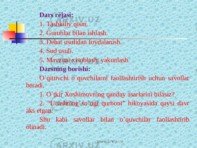 Dars rejasi: 1. Tashkiliy qism. 2. Guruhlar bilan ishlash. 3. Debat usulidan foydalanish. 4. Sud usuli. 5. Mavzuni xisoblash, yakunlash. Darsning borishi: O`qituvchi o`quvchilarni faollashtirish uchun savollar beradi. 1. O`tkir Xoshimovning qanday asarlarini bilasiz? 2. “Urushning so`ngi qurboni” hikoyasida qaysi davr aks etgan. Shu kabi savollar bilan o`quvchilar faollashtirib olinadi. www.arxiv.uz 