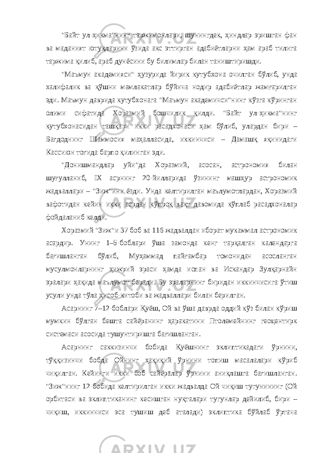 &#34;Байт ул-ҳикма&#34;нинг таржимонлари, шунингдек, ҳиндлар эришган фан ва маданият ютуқларини ўзида акс эттирган адабиётларни ҳам араб тилига таржима қилиб, араб дунёсини бу билимлар билан таништиришди. &#34;Маъмун академияси&#34; ҳузурида йирик кутубхона очилган бўлиб, унда халифалик ва қўшни мамлакатлар бўйича нодир адабиётлар жамғарилган эди. Маъмун даврида кутубхонага &#34;Маъмун академичси&#34;нинг кўзга кўринган олими сифатида Хоразмий бошчилик қилди. &#34;Байт ул-ҳикма&#34;нинг кутубхонасидан ташқари икки расадхонаси ҳам бўлиб, улардан бири – Бағдоднинг Шаммосия маҳалласида, иккинчиси – Дамашқ яқинидаги Кассиюн тоғида барпо қилинган эди. &#34;Донишмандлар уйи&#34;да Хоразмий, асосан, астрономия билан шуғулланиб, IX асрнинг 20-йилларида ўзининг машҳур астрономик жадваллари – &#34;Зиж&#34;ини ёзди. Унда келтирилган маълумотлардан, Хоразмий вафотидан кейин икки асрдан кўпроқ вақт давомида кўплаб расадхоналар фойдаланиб келди. Хоразмий &#34;Зиж&#34;и 37 боб ва 116 жадвалдан иборат мукаммал астрономик асардир. Унинг 1–5-боблари ўша замонда кенг тарқалган календарга бағишланган бўлиб, Муҳаммад пайғамбар томонидан асосланган мусулмонларнинг ҳижрий эраси ҳамда испан ва Искандар Зулқарнайн эралари ҳақида маълумот беради. Бу эраларнинг биридан иккинчисига ўтиш усули унда тўла ҳисоб-китоби ва жадваллари билан берилган. Асарнинг 7–12-боблари Қуёш, Ой ва ўша даврда оддий кўз билан кўриш мумкин бўлган бешта сайёранинг ҳаракатини Птолемейнинг геоцентирк системаси асосида тушунтиришга бағишланган. Асарнинг саккизинчи бобида Қуёшнинг эклиптикадаги ўрнини, тўққизинчи бобда Ойнинг ҳақиқий ўрнини топиш масалалари кўриб чиқилган. Кейинги икки боб сайёралар ўрнини аниқлашга бағишланган. &#34;Зиж&#34;нинг 12-бобида келтирилган икки жадвалда Ой чиқиш тугунининг (Ой орбитаси ва эклиптиканинг кесишган нуқталари тугунлар дейилиб, бири – чиқиш, иккинчиси эса тушиш деб аталади) эклиптика бўйлаб ўртача 