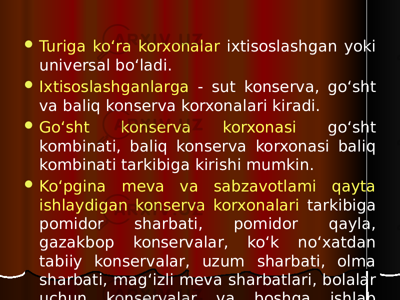  Turiga ko‘ra korxonalar ixtisoslashgan yoki universal bo‘ladi.  Ixtisoslashganlarga - sut konserva, go‘sht va baliq konserva korxonalari kiradi.  Go‘sht konserva korxonasi go‘sht kombinati, baliq konserva korxonasi baliq kombinati tarkibiga kirishi mumkin.  Ko‘pgina meva va sabzavotlami qayta ishlaydigan konserva korxonalari tarkibiga pomidor sharbati, pomidor qayla, gazakbop konservalar, ko‘k no‘xatdan tabiiy konservalar, uzum sharbati, olma sharbati, mag‘izli meva sharbatlari, bolalar uchun konservalar va boshqa ishlab chiqariladigan ixtisoslashgan sexlar yoki tizimlar kiradi. 