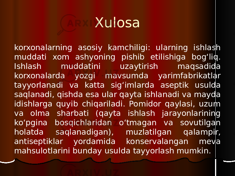 Xulosa korxonalarning asosiy kamchiligi: ularning ishlash muddati xom ashyoning pishib etilishiga bog‘liq. Ishlash muddatini uzaytirish maqsadida korxonalarda yozgi mavsumda yarimfabrikatlar tayyorlanadi va katta sig‘imlarda aseptik usulda saqlanadi, qishda esa ular qayta ishlanadi va mayda idishlarga quyib chiqariladi. Pomidor qaylasi, uzum va olma sharbati (qayta ishlash jarayonlarining ko‘pgina bosqichlaridan o‘tmagan va sovutilgan holatda saqlanadigan), muzlatilgan qalampir, antiseptiklar yordamida konservalangan meva mahsulotlarini bunday usulda tayyorlash mumkin. 