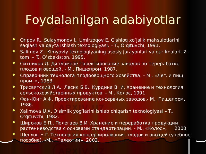 Foydalanilgan adabiyotlar  Oripov R., Sulaymonov I., Umirzoqov E. Qishloq xo‘jalik mahsulotlarini saqlash va qayta ishlash texnologiyasi. – T., O‘qituvchi, 1991.  Salimov Z.. Kimyoviy texnologiyaning asosiy jarayonlari va qurilmalari. 2- tom. – T., O‘zbekiston, 1995.  Ситников Д. Дипломное проектирование заводов по переработке плодов и овощей. - М., Пищепром, 1987.  Справочник технолога плодоовощного хозяйства. - М., «Лег. и пищ. пром..», 1983.  Трисвятский Л.А., Лесик Б.В., Курдина В. И. Хранение и технология сельскохозяйственных продуктов. - М., Колос, 1991.  Фан-Юнг А.Ф. Проектирование консервных заводов.- М., Пищепром, 1986.  Xalimova U.X. O‘simlik yog‘larini ishlab chiqarish texnologiyasi – T., O‘qituvchi, 1982.  Широков Е.П., Полегаев В.И. Хранение и переработка продукции растениеводства с основами стандартизации. - М., «Колос», 2000.  Щеглов Н.Г. Технология консервиролвания плодов и овощей (учебное пособие). -М., «Палеотин», 2002. 