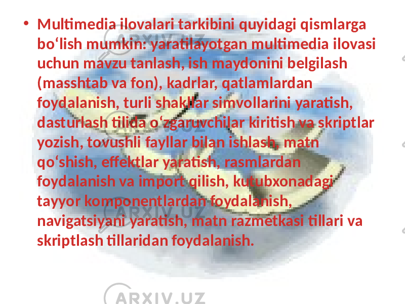 • Multimedia ilovalari tarkibini quyidagi qismlarga bo‘lish mumkin: yaratilayotgan multimedia ilovasi uchun mavzu tanlash, ish maydonini belgilash (masshtab va fon), kadrlar, qatlamlardan foydalanish, turli shakllar simvollarini yaratish, dasturlash tilida o‘zgaruvchilar kiritish va skriptlar yozish, tovushli fayllar bilan ishlash, matn qo‘shish, effektlar yaratish, rasmlardan foydalanish va import qilish, kutubxonadagi tayyor komponentlardan foydalanish, navigatsiyani yaratish, matn razmetkasi tillari va skriptlash tillaridan foydalanish. 