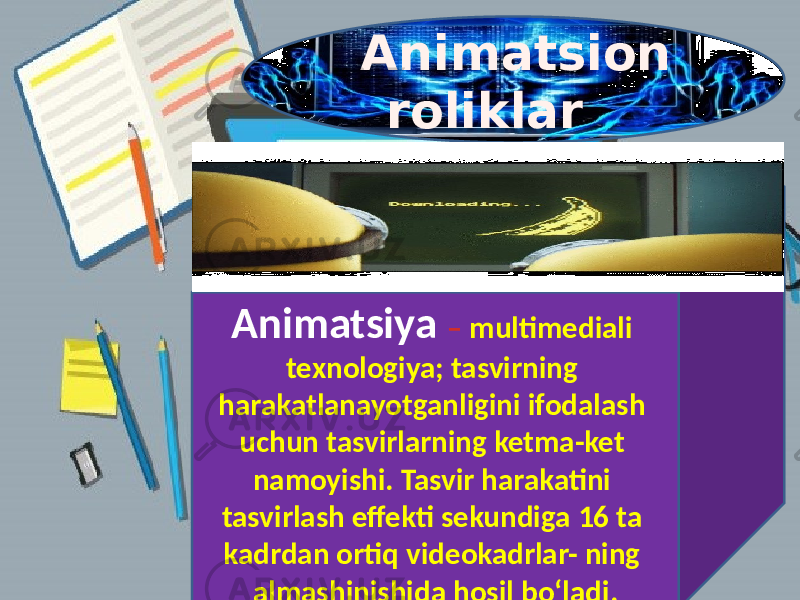      Animatsion  roliklar         Animatsiya – multimediali texnologiya; tasvirning harakatlanayotganligini ifodalash uchun tasvirlarning ketma-ket namoyishi. Tasvir harakatini tasvirlash effekti sekundiga 16 ta kadrdan ortiq videokadrlar- ning almashinishida hosil bo‘ladi. 