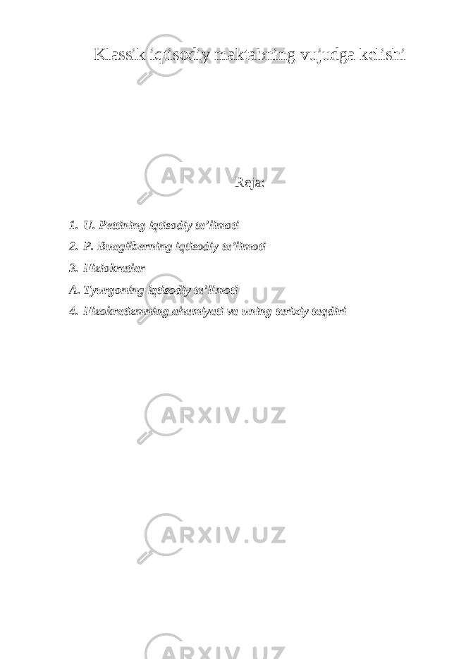 Klassik iqtisodiy maktabning vujudga kelishi Reja: 1. U. Pettining iqtisodiy ta’limoti 2. P. Buagilberning iqtisodiy ta’limoti 3. Fiziokratlar A. Tyurgoning iqtisodiy ta’limoti 4. Fizokratizmning ahamiyati va uning tarixiy taqdiri 