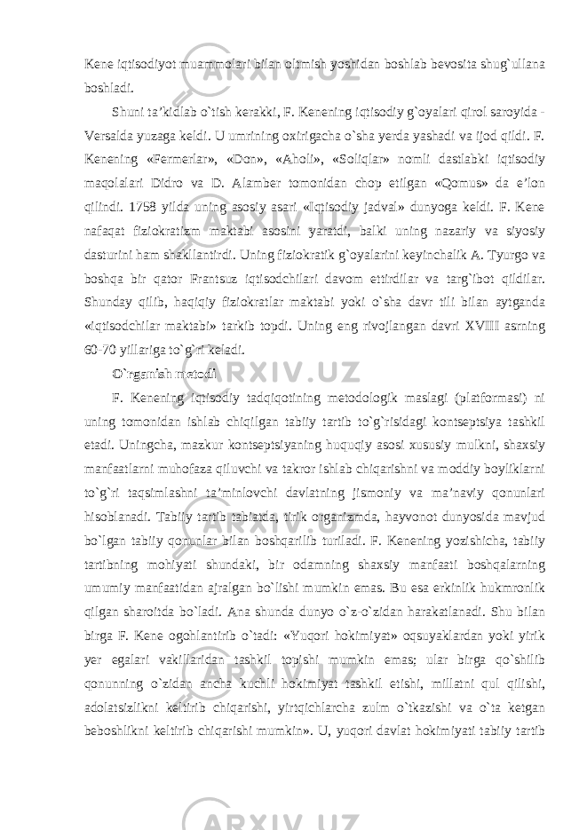 Kene iqtisodiyot muammolari bilan oltmish yoshidan boshlab bevosita shug`ullana boshladi. Shuni ta’kidlab o`tish kerakki, F. Kenening iqtisodiy g`oyalari qirol saroyida - Versalda yuzaga keldi. U umrining oxirigacha o`sha yerda yashadi va ijod qildi. F. Kenening «Fermerlar», «Don», «Aholi», «Soliqlar» nomli dastlabki iqtisodiy maqolalari Didro va D. Alamber tomonidan chop etilgan «Qomus» da e’lon qilindi. 1758 yilda uning asosiy asari «Iqtisodiy jadval» dunyoga keldi. F. Kene nafaqat fiziokratizm maktabi asosini yaratdi, balki uning nazariy va siyosiy dasturini ham shakllantirdi. Uning fiziokratik g`oyalarini keyinchalik A. Tyurgo va boshqa bir qator Frantsuz iqtisodchilari davom ettirdilar va targ`ibot qildilar. Shunday qilib, haqiqiy fiziokratlar maktabi yoki o`sha davr tili bilan aytganda «iqtisodchilar maktabi» tarkib topdi. Uning eng rivojlangan davri XVIII asrning 60-70 yillariga to`g`ri keladi. O`rganish metodi F. Kenening iqtisodiy tadqiqotining metodologik maslagi (platformasi) ni uning tomonidan ishlab chiqilgan tabiiy tartib to`g`risidagi kontseptsiya tashkil etadi. Uningcha, mazkur kontseptsiyaning huquqiy asosi xususiy mulkni, shaxsiy manfaatlarni muhofaza qiluvchi va takror ishlab chiqarishni va moddiy boyliklarni to`g`ri taqsimlashni ta’minlovchi davlatning jismoniy va ma’naviy qonunlari hisoblanadi. Tabiiy tartib tabiatda, tirik organizmda, hayvonot dunyosida mavjud bo`lgan tabiiy qonunlar bilan boshqarilib turiladi. F. Kenening yozishicha, tabiiy tartibning mohiyati shundaki, bir odamning shaxsiy manfaati boshqalarning umumiy manfaatidan ajralgan bo`lishi mumkin emas. Bu esa erkinlik hukmronlik qilgan sharoitda bo`ladi. Ana shunda dunyo o`z-o`zidan harakatlanadi. Shu bilan birga F. Kene ogohlantirib o`tadi: «Yuqori hokimiyat» oqsuyaklardan yoki yirik yer egalari vakillaridan tashkil topishi mumkin emas; ular birga qo`shilib qonunning o`zidan ancha kuchli hokimiyat tashkil etishi, millatni qul qilishi, adolatsizlikni keltirib chiqarishi, yirtqichlarcha zulm o`tkazishi va o`ta ketgan beboshlikni keltirib chiqarishi mumkin». U, yuqori davlat hokimiyati tabiiy tartib 