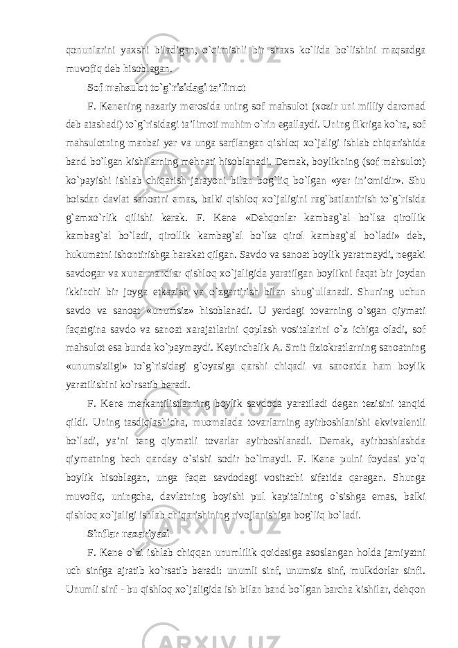 qonunlarini yaxshi biladigan, o`qimishli bir shaxs ko`lida bo`lishini maqsadga muvofiq deb hisoblagan. Sof mahsulot to`g`risidagi ta’limot F. Kenening nazariy merosida uning sof mahsulot (xozir uni milliy daromad deb atashadi) to`g`risidagi ta’limoti muhim o`rin egallaydi. Uning fikriga ko`ra, sof mahsulotning manbai yer va unga sarflangan qishloq xo`jaligi ishlab chiqarishida band bo`lgan kishilarning mehnati hisoblanadi. Demak, boylikning (sof mahsulot) ko`payishi ishlab chiqarish jarayoni bilan bog`liq bo`lgan «yer in’omidir». Shu boisdan davlat sanoatni emas, balki qishloq xo`jaligini rag`batlantirish to`g`risida g`amxo`rlik qilishi kerak. F. Kene «Dehqonlar kambag`al bo`lsa qirollik kambag`al bo`ladi, qirollik kambag`al bo`lsa qirol kambag`al bo`ladi» deb, hukumatni ishontirishga harakat qilgan. Savdo va sanoat boylik yaratmaydi, negaki savdogar va xunarmandlar qishloq xo`jaligida yaratilgan boylikni faqat bir joydan ikkinchi bir joyga etkazish va o`zgartirish bilan shug`ullanadi. Shuning uchun savdo va sanoat «unumsiz» hisoblanadi. U yerdagi tovarning o`sgan qiymati faqatgina savdo va sanoat xarajatlarini qoplash vositalarini o`z ichiga oladi, sof mahsulot esa bunda ko`paymaydi. Keyinchalik A. Smit fiziokratlarning sanoatning «unumsizligi» to`g`risidagi g`oyasiga qarshi chiqadi va sanoatda ham boylik yaratilishini ko`rsatib beradi. F. Kene merkantilistlarning boylik savdoda yaratiladi degan tezisini tanqid qildi. Uning tasdiqlashicha, muomalada tovarlarning ayirboshlanishi ekvivalentli bo`ladi, ya’ni teng qiymatli tovarlar ayirboshlanadi. Demak, ayirboshlashda qiymatning hech qanday o`sishi sodir bo`lmaydi. F. Kene pulni foydasi yo`q boylik hisoblagan, unga faqat savdodagi vositachi sifatida qaragan. Shunga muvofiq, uningcha, davlatning boyishi pul kapitalining o`sishga emas, balki qishloq xo`jaligi ishlab chiqarishining rivojlanishiga bog`liq bo`ladi. Sinflar nazariyasi F. Kene o`zi ishlab chiqqan unumlilik qoidasiga asoslangan holda jamiyatni uch sinfga ajratib ko`rsatib beradi: unumli sinf, unumsiz sinf, mulkdorlar sinfi. Unumli sinf - bu qishloq xo`jaligida ish bilan band bo`lgan barcha kishilar, dehqon 