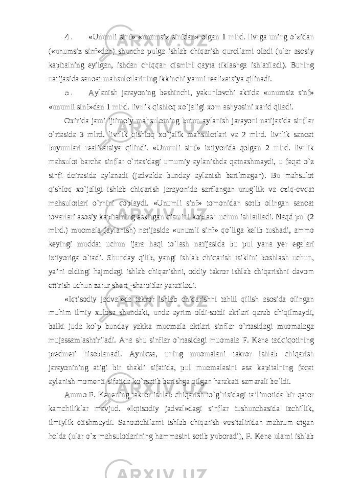 4. «Unumli sinf» «unumsiz sinfdan» olgan 1 mlrd. livrga uning o`zidan («unumsiz sinf»dan) shuncha pulga ishlab chiqarish qurollarni oladi (ular asosiy kapitalning eyilgan, ishdan chiqqan qismini qayta tiklashga ishlatiladi). Buning natijasida sanoat mahsulotlarining ikkinchi yarmi realizatsiya qilinadi. 5. Aylanish jarayoning beshinchi, yakunlovchi aktida «unumsiz sinf» «unumli sinf»dan 1 mlrd. livrlik qishloq xo`jaligi xom ashyosini xarid qiladi. Oxirida jami ijtimoiy mahsulotning butun aylanish jarayoni natijasida sinflar o`rtasida 3 mlrd. livrlik qishloq xo`jalik mahsulotlari va 2 mlrd. livrlik sanoat buyumlari realizatsiya qilindi. «Unumli sinf» ixtiyorida qolgan 2 mlrd. livrlik mahsulot barcha sinflar o`rtasidagi umumiy aylanishda qatnashmaydi, u faqat o`z sinfi doirasida aylanadi (jadvalda bunday aylanish berilmagan). Bu mahsulot qishloq xo`jaligi ishlab chiqarish jarayonida sarflangan urug`lik va oziq-ovqat mahsulotlari o`rnini qoplaydi. «Unumli sinf» tomonidan sotib olingan sanoat tovarlari asosiy kapitalning eskirgan qismini koplash uchun ishlatiladi. Naqd pul (2 mlrd.) muomala (aylanish) natijasida «unumli sinf» qo`liga kelib tushadi, ammo keyingi muddat uchun ijara haqi to`lash natijasida bu pul yana yer egalari ixtiyoriga o`tadi. Shunday qilib, yangi ishlab chiqarish tsiklini boshlash uchun, ya’ni oldingi hajmdagi ishlab chiqarishni, oddiy takror ishlab chiqarishni davom ettirish uchun zarur shart -sharoitlar yaratiladi. «Iqtisodiy jadval»da takror ishlab chiqarishni tahlil qilish asosida olingan muhim ilmiy xulosa shundaki, unda ayrim oldi-sotdi aktlari qarab chiqilmaydi, balki juda ko`p bunday yakka muomala aktlari sinflar o`rtasidagi muomalaga mujassamlashtiriladi. Ana shu sinflar o`rtasidagi muomala F. Kene tadqiqotining predmeti hisoblanadi. Ayniqsa, uning muomalani takror ishlab chiqarish jarayonining atigi bir shakli sifatida, pul muomalasini esa kapitalning faqat aylanish momenti sifatida ko`rsatib berishga qilgan harakati samarali bo`ldi. Ammo F. Kenening takror ishlab chiqarish to`g`risidagi ta’limotida bir qator kamchiliklar mavjud. «Iqtisodiy jadval»dagi sinflar tushunchasida izchillik, ilmiylik etishmaydi. Sanoatchilarni ishlab chiqarish vositaliridan mahrum etgan holda (ular o`z mahsulotlarining hammasini sotib yuboradi), F. Kene ularni ishlab 