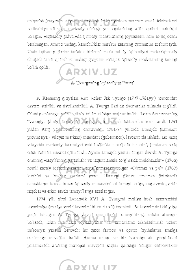 chiqarish jarayonini qaytadan boshlash imkoniyatidan mahrum etadi. Mahsulotni realizatsiya qilishda markaziy o`ringa yer egalarining o`tib qolishi noto`g`ri bo`lgan. «Iqtisodiy jadval»da ijtimoiy mahsulotning joylashishi ham to`liq ochib berilmagan. Ammo undagi kamchiliklar mazkur asarning qimmatini tushirmaydi. Unda iqtisodiy fikrlar tarixida birinchi marta milliy iqtisodiyot makroiqtisodiy darajada tahlil qilindi va undagi g`oyalar bo`lajak iqtisodiy modellarning kurtagi bo`lib qoldi. A. Tyurgoning iqtisodiy ta’limoti F. Kenening g`oyalari Ann Rober Jak Tyurgo (1727-1781yy.) tomonidan davom ettirildi va rivojlantirildi. A. Tyurgo Parijda dvoryanlar oilasida tug`ildi. Oilaviy an’anaga ko`ra u diniy ta’lim olishga majbur bo`ldi. Lekin Sarbonnaning Teologiya (diniy) fakultetini tugatgach, bu sohada ishlashdan bosh tortdi. 1751 yildan Parij parlamentining chinovnigi, 1761-74 yillarda Limojda (Limuzen provintsiya - viloyat markazi) intendant (gubernator), lavozimida ishladi. Bu uzoq viloyatda markaziy hokimiyat vakili sifatida u xo`jalik ishlarini, jumladan soliq olish tizimini nazorat qilib turdi. Aynan Limojda yashab turgan davrda A. Tyurgo o`zining «Boylikning yaratilishi va taqsimlanishi to`g`risida mulohazalar» (1766) nomli asosiy iqtisodiy asarini, tugallanmasdan qolgan «Qimmat va pul» (1769) kitobini va boshqa asarlarni yozdi. Ulardagi fikrlar, umuman fiziokratik qarashlarga hamda bozor iqtisodiy munosabatlari tamoyillariga, eng avvalo, erkin raqobat va erkin savdo tamoyillariga asoslangan. 1774 yili qirol Lyudovik XVI A. Tyurgoni moliya bosh nazoratchisi lavozimiga (moliya vaziri lavozimi bilan bir xil) tayinladi. Bu lavozimda ikki yilga yaqin ishlagan A. Tyurgo, davlat xarajatlarini kamaytirishga erisha olmagan bo`lsada, lekin mamlakat iqtisodiyotini har tomonlama erkinlashtirish uchun imkoniyat yaratib beruvchi bir qator farmon va qonun loyihalarini amalga oshirishga muvaffaq bo`ldi. Ammo uning har bir islohotga oid yangiliklari parlamentda o`zining monopol mavqeini saqlab qolishga intilgan chinovniklar 