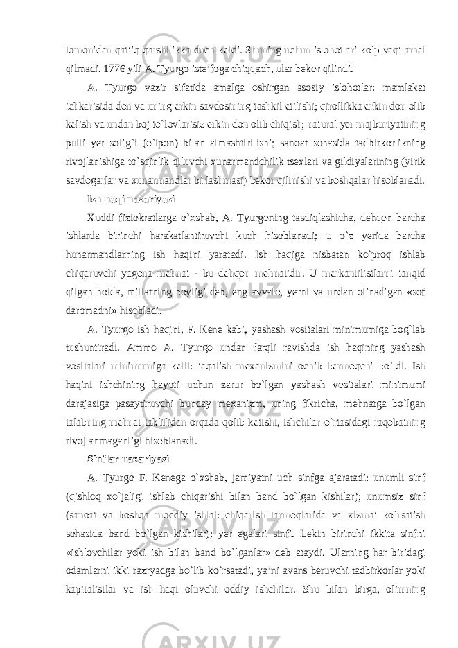 tomonidan qattiq qarshilikka duch keldi. Shuning uchun islohotlari ko`p vaqt amal qilmadi. 1776 yili A. Tyurgo iste’foga chiqqach, ular bekor qilindi. A. Tyurgo vazir sifatida amalga oshirgan asosiy islohotlar: mamlakat ichkarisida don va uning erkin savdosining tashkil etilishi; qirollikka erkin don olib kelish va undan boj to`lovlarisiz erkin don olib chiqish; natural yer majburiyatining pulli yer solig`i (o`lpon) bilan almashtirilishi; sanoat sohasida tadbirkorlikning rivojlanishiga to`sqinlik qiluvchi xunarmandchilik tsexlari va gildiyalarining (yirik savdogarlar va xunarmandlar birlashmasi) bekor qilinishi va boshqalar hisoblanadi. Ish haqi nazariyasi Xuddi fiziokratlarga o`xshab, A. Tyurgoning tasdiqlashicha, dehqon barcha ishlarda birinchi harakatlantiruvchi kuch hisoblanadi; u o`z yerida barcha hunarmandlarning ish haqini yaratadi. Ish haqiga nisbatan ko`proq ishlab chiqaruvchi yagona mehnat - bu dehqon mehnatidir. U merkantilistlarni tanqid qilgan holda, millatning boyligi deb, eng avvalo, yerni va undan olinadigan «sof daromadni» hisobladi. A. Tyurgo ish haqini, F. Kene kabi, yashash vositalari minimumiga bog`lab tushuntiradi. Ammo A. Tyurgo undan farqli ravishda ish haqining yashash vositalari minimumiga kelib taqalish mexanizmini ochib bermoqchi bo`ldi. Ish haqini ishchining hayoti uchun zarur bo`lgan yashash vositalari minimumi darajasiga pasaytiruvchi bunday mexanizm, uning fikricha, mehnatga bo`lgan talabning mehnat taklifidan orqada qolib ketishi, ishchilar o`rtasidagi raqobatning rivojlanmaganligi hisoblanadi. Sinflar nazariyasi A. Tyurgo F. Kenega o`xshab, jamiyatni uch sinfga ajaratadi: unumli sinf (qishloq xo`jaligi ishlab chiqarishi bilan band bo`lgan kishilar); unumsiz sinf (sanoat va boshqa moddiy ishlab chiqarish tarmoqlarida va xizmat ko`rsatish sohasida band bo`lgan kishilar); yer egalari sinfi. Lekin birinchi ikkita sinfni «ishlovchilar yoki ish bilan band bo`lganlar» deb ataydi. Ularning har biridagi odamlarni ikki razryadga bo`lib ko`rsatadi, ya’ni avans beruvchi tadbirkorlar yoki kapitalistlar va ish haqi oluvchi oddiy ishchilar. Shu bilan birga, olimning 