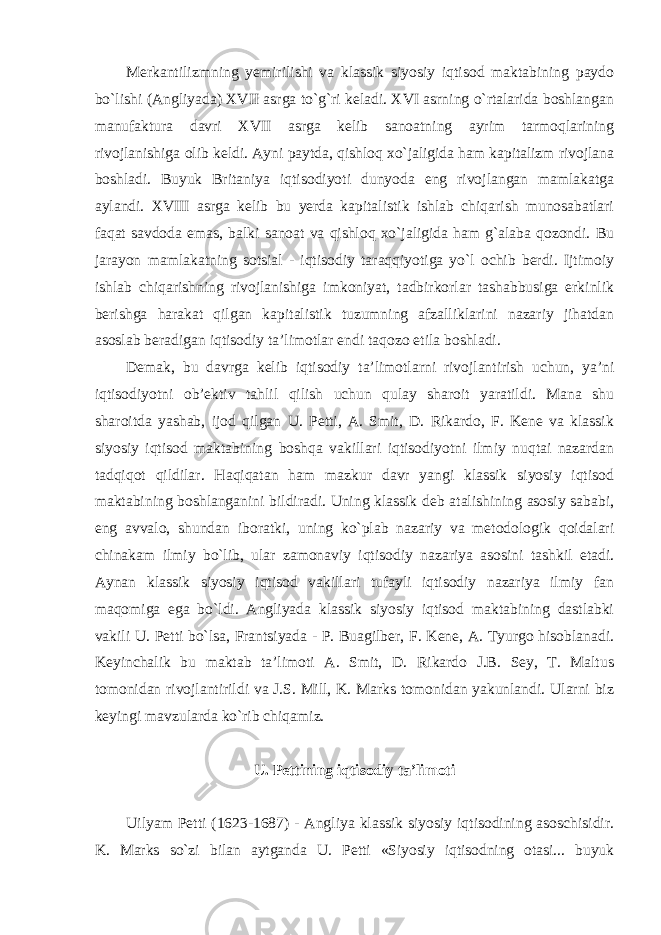 Merkantilizmning yemirilishi va klassik siyosiy iqtisod maktabining paydo bo`lishi (Angliyada) XVII asrga to`g`ri keladi. XVI asrning o`rtalarida boshlangan manufaktura davri XVII asrga kelib sanoatning ayrim tarmoqlarining rivojlanishiga olib keldi. Ayni paytda, qishloq xo`jaligida ham kapitalizm rivojlana boshladi. Buyuk Britaniya iqtisodiyoti dunyoda eng rivojlangan mamlakatga aylandi. XVIII asrga kelib bu yerda kapitalistik ishlab chiqarish munosabatlari faqat savdoda emas, balki sanoat va qishloq xo`jaligida ham g`alaba qozondi. Bu jarayon mamlakatning sotsial - iqtisodiy taraqqiyotiga yo`l ochib berdi. Ijtimoiy ishlab chiqarishning rivojlanishiga imkoniyat, tadbirkorlar tashabbusiga erkinlik berishga harakat qilgan kapitalistik tuzumning afzalliklarini nazariy jihatdan asoslab beradigan iqtisodiy ta’limotlar endi taqozo etila boshladi. Demak, bu davrga kelib iqtisodiy ta’limotlarni rivojlantirish uchun, ya’ni iqtisodiyotni ob’ektiv tahlil qilish uchun qulay sharoit yaratildi. Mana shu sharoitda yashab, ijod qilgan U. Petti, A. Smit, D. Rikardo, F. Kene va klassik siyosiy iqtisod maktabining boshqa vakillari iqtisodiyotni ilmiy nuqtai nazardan tadqiqot qildilar. Haqiqatan ham mazkur davr yangi klassik siyosiy iqtisod maktabining boshlanganini bildiradi. Uning klassik deb atalishining asosiy sababi, eng avvalo, shundan iboratki, uning ko`plab nazariy va metodologik qoidalari chinakam ilmiy bo`lib, ular zamonaviy iqtisodiy nazariya asosini tashkil etadi. Aynan klassik siyosiy iqtisod vakillari tufayli iqtisodiy nazariya ilmiy fan maqomiga ega bo`ldi. Angliyada klassik siyosiy iqtisod maktabining dastlabki vakili U. Petti bo`lsa, Frantsiyada - P. Buagilber, F. Kene, A. Tyurgo hisoblanadi. Keyinchalik bu maktab ta’limoti A. Smit, D. Rikardo J.B. Sey, T. Maltus tomonidan rivojlantirildi va J.S. Mill, K. Marks tomonidan yakunlandi. Ularni biz keyingi mavzularda ko`rib chiqamiz. U. Pettining iqtisodiy ta’limoti Uilyam Petti (1623-1687) - Angliya klassik siyosiy iqtisodining asoschisidir. K. Marks so`zi bilan aytganda U. Petti «Siyosiy iqtisodning otasi... buyuk 