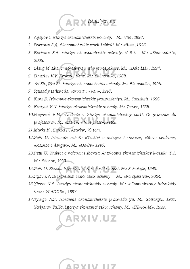 Adabiyotlar: 1. Agapov I. Istoriya ekonomicheskix ucheniy. – M.: ViM, 1997. 2. Bartenev S.A. Ekonomicheskie teorii i shkoli. M.: «Bek», 1996. 3. Bartenev S.A. Istoriya ekonomicheskix ucheniy. V 6 t. - M.: «Ekonomist’», 2005. 4. Blaug M. Ekonomicheskaya misl v retrospektive. M.: «Delo Ltd», 1994. 5. Drozdov V.V. Fransua Kene. M.: Ekonomika, 1988. 6. Jid Sh., Rist Sh. Istoriya ekonomicheskix ucheniy. M.: Ekonomika, 1995. 7. Iqtisodiy ta’limotlar tarixi T.: «Fan», 1997. 8. Kene F. Izbrannie ekonomicheskie proizvedeniya. M.: Sotsekgiz, 1960. 9. Kostyuk V.N. Istoriya ekonomicheskix ucheniy. M.: Tsentr, 1998. 10. Mayburd E.M. Vvedenie v istoriyu ekonomicheskoy misli. Ot prorokov do professorov. M.: «Delo», « Vita-press», 1996. 11. Marks K., Engels F. Asarlar, 20-tom. 12. Petti U. Izbrannie raboti: «Traktat o nalogax i sborax», «Slovo mudrim», «Raznoe o dengax». M.: «Os-89» 1997. 13. Petti U. Traktot o nalogax i sborax; Antologiya ekonomicheskoy klassiki. T.1. M.: Ekonov, 1993. 14. Petti U. Ekonomicheskie i statisticheskie raboti. M.: Sotsekgiz, 1940. 15. Rijov I.V. Istoriya ekonomicheskix ucheniy. – M.: «Perspektiva», 2004. 16. Titova N.E. Istoriya ekonomicheskix ucheniy. M.: «Gumanitarniy izdatelskiy tsentr VLADOS» , 1997. 17. Tyurgo A.R. Izbrannie ekonomicheskie proizvedeniya. M.: Sotsekgiz, 1961. Yadgarov Ya.Ya. Istoriya ekonomicheskix ucheniy. M.: «INFRA-M». 1999. 