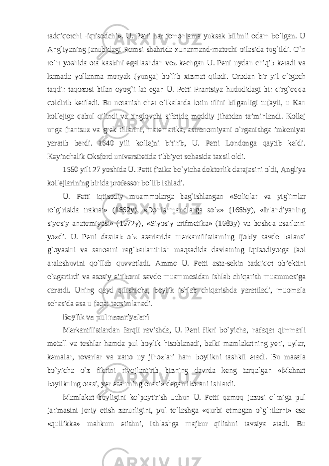 tadqiqotchi - iqtisodchi». U. Petti har tomonlama yuksak bilimli odam bo`lgan. U Angliyaning janubidagi Romsi shahrida xunarmand-matochi oilasida tug`ildi. O`n to`rt yoshida ota kasbini egallashdan voz kechgan U. Petti uydan chiqib ketadi va kemada yollanma moryak (yunga) bo`lib xizmat qiladi. Oradan bir yil o`tgach taqdir taqozosi bilan oyog`i lat egan U. Petti Frantsiya hududidagi bir qirg`oqqa qoldirib ketiladi. Bu notanish chet o`lkalarda lotin tilini bilganligi tufayli, u Kan kollejiga qabul qilindi va tinglovchi sifatida moddiy jihatdan ta’minlandi. Kollej unga frantsuz va grek tillarini, matematika, astronomiyani o`rganishga imkoniyat yaratib berdi. 1640 yili kollejni bitirib, U. Petti Londonga qaytib keldi. Keyinchalik Oksford universitetida tibbiyot sohasida taxsil oldi. 1650 yili 27 yoshida U. Petti fizika bo`yicha doktorlik darajasini oldi, Angliya kollejlarining birida professor bo`lib ishladi. U. Petti iqtisodiy muammolarga bag`ishlangan «Soliqlar va yig`imlar to`g`risida traktat» (1662y), «Donishmandlarga so`z» (1665y), «Irlandiyaning siyosiy anatomiyasi» (1672y), «Siyosiy arifmetika» (1683y) va boshqa asarlarni yozdi. U. Petti dastlab o`z asarlarida merkantilistlarning ijobiy savdo balansi g`oyasini va sanoatni rag`batlantirish maqsadida davlatning iqtisodiyotga faol aralashuvini qo`llab quvvatladi. Ammo U. Petti asta-sekin tadqiqot ob’ektini o`zgartirdi va asosiy e’tiborni savdo muammosidan ishlab chiqarish muammosiga qaratdi. Uning qayd qilishicha, boylik ishlab chiqarishda yaratiladi, muomala sohasida esa u faqat taqsimlanadi. Boylik va pul nazariyalari Merkantilistlardan farqli ravishda, U. Petti fikri bo`yicha, nafaqat qimmatli metall va toshlar hamda pul boylik hisoblanadi, balki mamlakatning yeri, uylar, kemalar, tovarlar va xatto uy jihozlari ham boylikni tashkil etadi. Bu masala bo`yicha o`z fikrini rivojlantirib bizning davrda keng tarqalgan «Mehnat boylikning otasi, yer esa uning onasi» degan iborani ishlatdi. Mamlakat boyligini ko`paytirish uchun U. Petti qamoq jazosi o`rniga pul jarimasini joriy etish zarurligini, pul to`lashga «qurbi etmagan o`g`rilarni» esa «qullikka» mahkum etishni, ishlashga majbur qilishni tavsiya etadi. Bu 