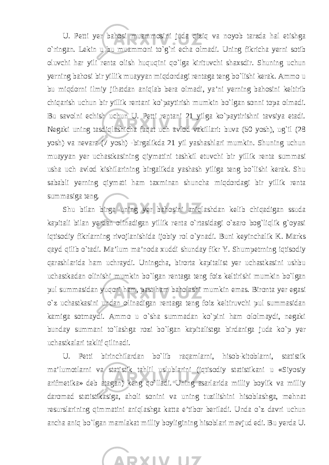 U. Petti yer bahosi muammosini juda qiziq va noyob tarzda hal etishga o`ringan. Lekin u bu muammoni to`g`ri echa olmadi. Uning fikricha yerni sotib oluvchi har yili renta olish huquqini qo`lga kirituvchi shaxsdir. Shuning uchun yerning bahosi bir yillik muayyan miqdordagi rentaga teng bo`lishi kerak. Ammo u bu miqdorni ilmiy jihatdan aniqlab bera olmadi, ya’ni yerning bahosini keltirib chiqarish uchun bir yillik rentani ko`paytirish mumkin bo`lgan sonni topa olmadi. Bu savolni echish uchun U. Petti rentani 21 yilga ko`paytirishni tavsiya etadi. Negaki uning tasdiqlashicha faqat uch avlod vakillari: buva (50 yosh), ug`il (28 yosh) va nevara (7 yosh) -birgalikda 21 yil yashashlari mumkin. Shuning uchun muayyan yer uchastkasining qiymatini tashkil etuvchi bir yillik renta summasi usha uch avlod kishilarining birgalikda yashash yiliga teng bo`lishi kerak. Shu sababli yerning qiymati ham taxminan shuncha miqdordagi bir yillik renta summasiga teng. Shu bilan birga uning yer bahosini aniqlashdan kelib chiqadigan ssuda kapitali bilan yerdan olinadigan yillik renta o`rtasidagi o`zaro bog`liqlik g`oyasi iqtisodiy fikrlarning rivojlanishida ijobiy rol o`ynadi. Buni keyinchalik K. Marks qayd qilib o`tadi. Ma’lum ma’noda xuddi shunday fikr Y. Shumpetrning iqtisodiy qarashlarida ham uchraydi. Uningcha, birorta kapitalist yer uchastkasini ushbu uchastkadan olinishi mumkin bo`lgan rentaga teng foiz keltirishi mumkin bo`lgan pul summasidan yuqori ham, past ham baholashi mumkin emas. Bironta yer egasi o`z uchastkasini undan olinadigan rentaga teng foiz keltiruvchi pul summasidan kamiga sotmaydi. Ammo u o`sha summadan ko`pini ham ololmaydi, negaki bunday summani to`lashga rozi bo`lgan kapitalistga birdaniga juda ko`p yer uchastkalari taklif qilinadi. U. Petti birinchilardan bo`lib raqamlarni, hisob-kitoblarni, statistik ma’lumotlarni va statistik tahlil uslublarini (iqtisodiy statistikani u «Siyosiy arifmetika» deb atagan) keng qo`lladi. Uning asarlarida milliy boylik va milliy daromad statistikasiga, aholi sonini va uning tuzilishini hisoblashga, mehnat resurslarining qimmatini aniqlashga katta e’tibor beriladi. Unda o`z davri uchun ancha aniq bo`lgan mamlakat milliy boyligining hisoblari mavjud edi. Bu yerda U. 