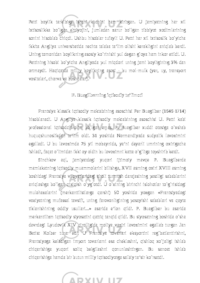 Petti boylik tarkibiga ishchi kuchini ham kiritgan. U jamiyatning har xil ixtisoslikka bo`lgan ehtiyojini, jumladan zarur bo`lgan tibbiyot xodimlarining sonini hisoblab chiqdi. Ushbu hisoblar tufayli U. Petti har xil ixtisoslik bo`yicha ikkita Angliya universitetida nechta talaba ta’lim olishi kerakligini aniqlab berdi. Uning tomonidan boylikning asosiy ko`rinishi pul degan g`oya ham inkor etildi. U. Pettining hisobi bo`yicha Angliyada pul miqdori uning jami boyligining 3% dan ortmaydi. Haqiqatda milliy boylikning asosi - bu mol- mulk (yer, uy, transport vositalari, chorva va boshqalar). P. Buagilberning iqtisodiy ta’limoti Frantsiya klassik iqtisodiy maktabining asoschisi Per Buagilber (1646-1714) hisoblanadi. U Angliya klassik iqtisodiy maktabining asoschisi U. Petti kabi professional iqtisodchi-olim bo`lgan emas. P. Buagilber xuddi otasiga o`xshab huquqshunoslikdan ta’lim oldi. 31 yoshida Normandiyada sudyalik lavozimini egalladi. U bu lavozimda 25 yil mobaynida, ya’ni deyarli umrining oxirigacha ishladi, faqat o`limidan ikki oy oldin bu lavozimni katta o`g`liga topshirib ketdi. Sinchkov aql, jamiyatdagi yuqori ijtimoiy mavqe P. Buagilberda mamlakatning iqtisodiy muammolarini bilishga, XVII asrning oxiri XVIII asrning boshidagi Frantsiya viloyatlaridagi aholi turmush darajasining pastligi sabablarini aniqlashga bo`lgan qiziqish o`yg`otdi. U o`zining birinchi islohotlar to`g`risidagi mulohazalarini (merkantilistlarga qarshi) 50 yoshida yozgan «Frantsiyadagi vaziyatning mufassal tavsifi, uning farovonligining pasayishi sabablari va qayta tiklanishining oddiy usullari...» asarida e’lon qildi. P. Buagilber bu asarida merkantilizm iqtisodiy siyosatini qattiq tanqid qildi. Bu siyosatning boshida o`sha davrdagi Lyudovik XIV qirolligida moliya vaziri lavozimini egallab turgan Jan Batist Kolber turar edi. U Frantsiya tovarlari eksportini rag`batlantirishni, Frantsiyaga keladigan import tovarlarni esa cheklashni, qishloq xo`jaligi ishlab chiqarishiga yuqori soliq belgilashni qonunlashtirgan. Bu sanoat ishlab chiqarishiga hamda bir butun milliy iqtisodiyotga salbiy ta’sir ko`rsatdi. 