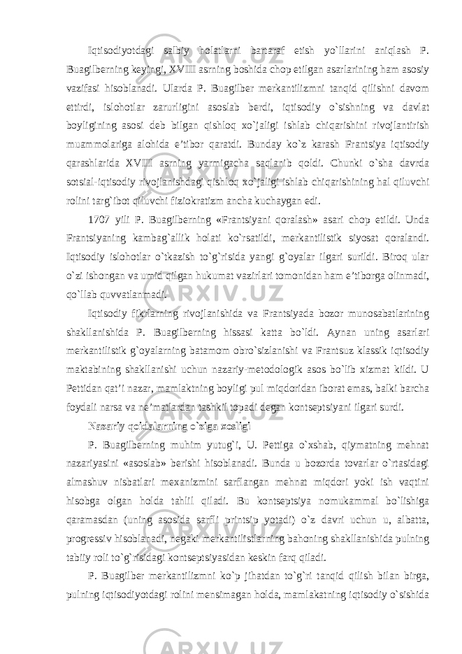 Iqtisodiyotdagi salbiy holatlarni bartaraf etish yo`llarini aniqlash P. Buagilberning keyingi, XVIII asrning boshida chop etilgan asarlarining ham asosiy vazifasi hisoblanadi. Ularda P. Buagilber merkantilizmni tanqid qilishni davom ettirdi, islohotlar zarurligini asoslab berdi, iqtisodiy o`sishning va davlat boyligining asosi deb bilgan qishloq xo`jaligi ishlab chiqarishini rivojlantirish muammolariga alohida e’tibor qaratdi. Bunday ko`z karash Frantsiya iqtisodiy qarashlarida XVIII asrning yarmigacha saqlanib qoldi. Chunki o`sha davrda sotsial-iqtisodiy rivojlanishdagi qishloq xo`jaligi ishlab chiqarishining hal qiluvchi rolini targ`ibot qiluvchi fiziokratizm ancha kuchaygan edi. 1707 yili P. Buagilberning «Frantsiyani qoralash» asari chop etildi. Unda Frantsiyaning kambag`allik holati ko`rsatildi, merkantilistik siyosat qoralandi. Iqtisodiy islohotlar o`tkazish to`g`risida yangi g`oyalar ilgari surildi. Biroq ular o`zi ishongan va umid qilgan hukumat vazirlari tomonidan ham e’tiborga olinmadi, qo`llab quvvatlanmadi. Iqtisodiy fikrlarning rivojlanishida va Frantsiyada bozor munosabatlarining shakllanishida P. Buagilberning hissasi katta bo`ldi. Aynan uning asarlari merkantilistik g`oyalarning batamom obro`sizlanishi va Frantsuz klassik iqtisodiy maktabining shakllanishi uchun nazariy-metodologik asos bo`lib xizmat kildi. U Pettidan qat’i nazar, mamlaktning boyligi pul miqdoridan iborat emas, balki barcha foydali narsa va ne’matlardan tashkil topadi degan kontseptsiyani ilgari surdi. Nazariy qoidalarning o`ziga xosligi P. Buagilberning muhim yutug`i, U. Pettiga o`xshab, qiymatning mehnat nazariyasini «asoslab» berishi hisoblanadi. Bunda u bozorda tovarlar o`rtasidagi almashuv nisbatlari mexanizmini sarflangan mehnat miqdori yoki ish vaqtini hisobga olgan holda tahlil qiladi. Bu kontseptsiya nomukammal bo`lishiga qaramasdan (uning asosida sarfli printsip yotadi) o`z davri uchun u, albatta, progressiv hisoblanadi, negaki merkantilistlarning bahoning shakllanishida pulning tabiiy roli to`g`risidagi kontseptsiyasidan keskin farq qiladi. P. Buagilber merkantilizmni ko`p jihatdan to`g`ri tanqid qilish bilan birga, pulning iqtisodiyotdagi rolini mensimagan holda, mamlakatning iqtisodiy o`sishida 
