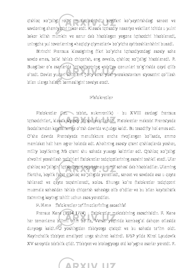 qishloq xo`jaligi rolini mutlaqlashtirdi, boylikni ko`paytirishdagi sanoat va savdoning ahamiyatini inkor etdi. Klassik iqtisodiy nazariya vakillari ichida u pulni bekor kilish mumkin va zarur deb hisoblagan yagona iqtisodchi hisoblanadi, uningcha pul tovarlarning «haqiqiy qiymatlari» bo`yicha ayirboshlanishini buzadi. Birinchi Frantsuz klassigining fikri bo`yicha iqtisodiyotdagi asosiy soha savdo emas, balki ishlab chiqarish, eng avvalo, qishloq xo`jaligi hisoblanadi. P. Buagilber o`z asarlarida iqtisodiyotning «tabiiy» qonunlari to`g`risida qayd qilib o`tadi. Davlat yuqori soliqlarni joriy etish yoki protektsionizm siyosatini qo`llash bilan ularga halaqit bermasligini tavsiya etadi. Fiziokratlar Fiziokratlar (lat. - tabiat, xukmronlik) - bu XVIII asrdagi frantsuz iqtisodchilari, klassik siyosiy iqtisod vakillaridir. Fiziokratlar maktabi Frantsiyada feodalizmdan kapitalizmga o`tish davrida vujudga keldi. Bu tasodifiy hol emas edi. O`sha davrda Frantsiyada manufaktura ancha rivojlangan bo`lsada, ammo mamlakat hali ham agrar holatda edi. Aholining asosiy qismi qishloqlarda yashar, milliy boylikning 2/3 qismi shu sohada yuzaga keltirilar edi. Qishloq xo`jaligi ahvolini yaxshilash tadbirlari fiziokratlar tadqiqotlarining asosini tashkil etadi. Ular qishloq xo`jaligini iqtisodiyotning yagona unumli sohasi deb hisobladilar. Ularning fikricha, boylik faqat qishloq xo`jaligida yaratiladi, sanoat va savdoda esa u qayta ishlanadi va qayta taqsimlanadi, xolos. Shunga ko`ra fiziokratlar tadqiqotni muomala sohasidan ishlab chiqarish sohasiga olib o`tdilar va bu bilan kapitalistik tizimning keyingi tahlili uchun asos yaratdilar. F. Kene – fiziokratlar ta’limotlarining asoschisi Fransua Kene (1694-1774) - fiziokratlar maktabining asoschisidir. F. Kene har tomonlama bilimli olim bo`lib, Versal yaqinida kambag`al dehqon oilasida dunyoga keldi. U yoshligidan tibbiyotga qiziqdi va bu sohada ta’lim oldi. Keyinchalik tibbiyot amaliyoti unga shuhrat keltirdi. 1752 yilda Kirol Lyudovik XV saroyida tabiblik qildi. Tibbiyot va biologiyaga oid ko`pgina asarlar yaratdi. F. 