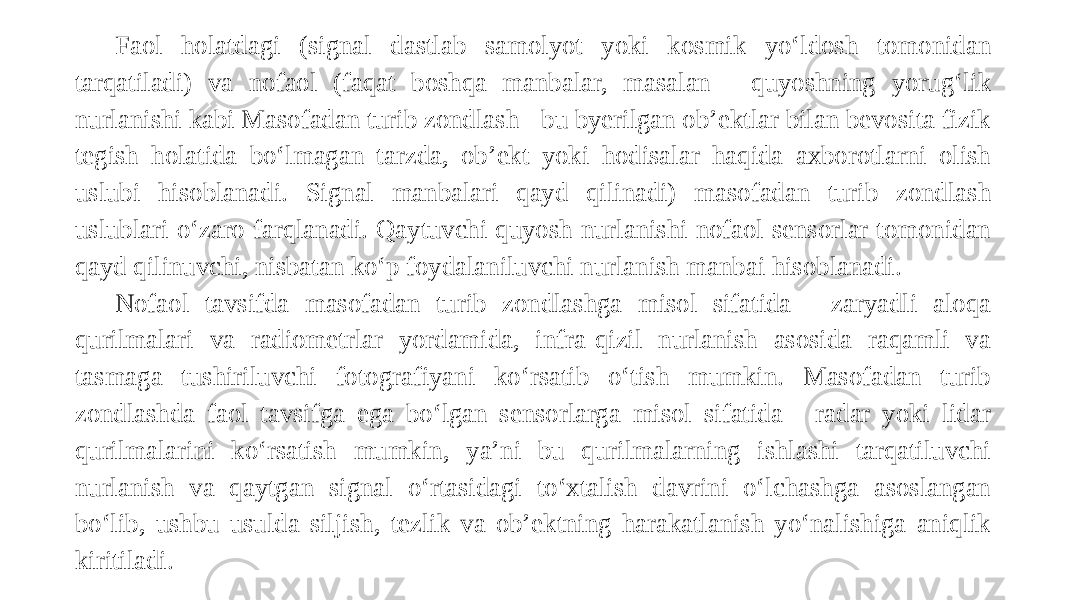 Faol holatdagi (signal dastlab samolyot yoki kosmik yo‘ldosh tomonidan tarqatiladi) va nofaol (faqat boshqa manbalar, masalan - quyoshning yorug‘lik nurlanishi kabi Masofadan turib zondlash - bu byerilgan ob’ektlar bilan bevosita fizik tegish holatida bo‘lmagan tarzda, ob’ekt yoki hodisalar haqida axborotlarni olish uslubi hisoblanadi. Signal manbalari qayd qilinadi) masofadan turib zondlash uslublari o‘zaro farqlanadi. Qaytuvchi quyosh nurlanishi nofaol sensorlar tomonidan qayd qilinuvchi, nisbatan ko‘p foydalaniluvchi nurlanish manbai hisoblanadi. Nofaol tavsifda masofadan turib zondlashga misol sifatida - zaryadli aloqa qurilmalari va radiometrlar yordamida, infra-qizil nurlanish asosida raqamli va tasmaga tushiriluvchi fotografiyani ko‘rsatib o‘tish mumkin. Masofadan turib zondlashda faol tavsifga ega bo‘lgan sensorlarga misol sifatida - radar yoki lidar qurilmalarini ko‘rsatish mumkin, ya’ni bu qurilmalarning ishlashi tarqatiluvchi nurlanish va qaytgan signal o‘rtasidagi to‘xtalish davrini o‘lchashga asoslangan bo‘lib, ushbu usulda siljish, tezlik va ob’ektning harakatlanish yo‘nalishiga aniqlik kiritiladi. 