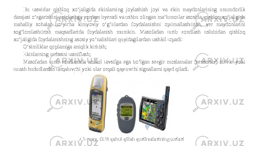 Bu tasvirlar qishloq xo‘jaligida ekinlarning joylashish joyi va ekin maydonlarining unumdorlik darajasi o‘zgarishini aniqlashga yordam byeradi va ushbu olingan ma’lumotlar asosida, qishloq xo‘jaligida mahalliy sohalar bo‘yicha kimyoviy o‘g‘itlardan foydalanishni optimallashtirish, yer maydonlarini sog‘lomlashtirish maqsadlarida foydalanish mumkin. Masofadan turib zondlash uslubidan qishloq xo‘jaligida foydalanishning asosiy yo‘nalishlari quyidagilardan tashkil topadi: O‘simliklar qoplamiga aniqlik kiritish; Ekinlarning turlarini tasniflash; Masofadan turib zondlashda nofaol tavsifga ega bo‘lgan sezgir moslamalar (sensorlar) ob’ekt yoki tutash hududlardan tarqaluvchi yoki ular orqali qaytuvchi signallarni qayd qiladi. 7.1-rasm. GPS qabul qilish qurilmalarining turlari 