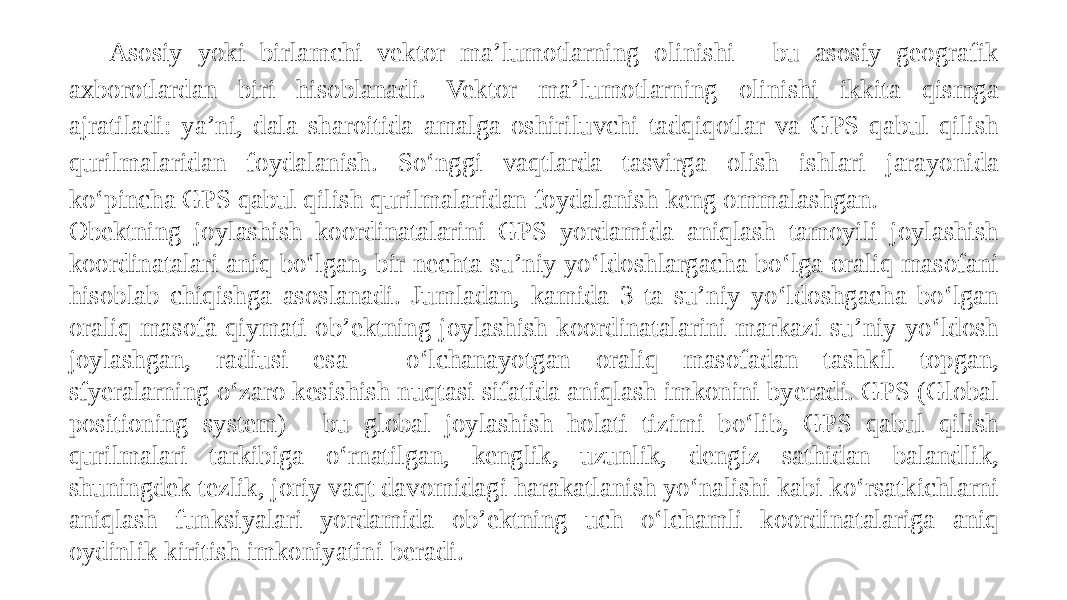 Asosiy yoki birlamchi vektor ma’lumotlarning olinishi - bu asosiy geografik axborotlardan biri hisoblanadi. Vektor ma’lumotlarning olinishi ikkita qismga ajratiladi: ya’ni, dala sharoitida amalga oshiriluvchi tadqiqotlar va GPS qabul qilish qurilmalaridan foydalanish. So‘nggi vaqtlarda tasvirga olish ishlari jarayonida ko‘pincha GPS qabul qilish qurilmalaridan foydalanish keng ommalashgan. Obektning joylashish koordinatalarini GPS yordamida aniqlash tamoyili joylashish koordinatalari aniq bo‘lgan, bir nechta su’niy yo‘ldoshlargacha bo‘lga oraliq masofani hisoblab chiqishga asoslanadi. Jumladan, kamida 3 ta su’niy yo‘ldoshgacha bo‘lgan oraliq masofa qiymati ob’ektning joylashish koordinatalarini markazi su’niy yo‘ldosh joylashgan, radiusi esa - o‘lchanayotgan oraliq masofadan tashkil topgan, sfyeralarning o‘zaro kesishish nuqtasi sifatida aniqlash imkonini byeradi. GPS (Global positioning system) - bu global joylashish holati tizimi bo‘lib, GPS qabul qilish qurilmalari tarkibiga o‘rnatilgan, kenglik, uzunlik, dengiz sathidan balandlik, shuningdek tezlik, joriy vaqt davomidagi harakatlanish yo‘nalishi kabi ko‘rsatkichlarni aniqlash funksiyalari yordamida ob’ektning uch o‘lchamli koordinatalariga aniq oydinlik kiritish imkoniyatini beradi. 