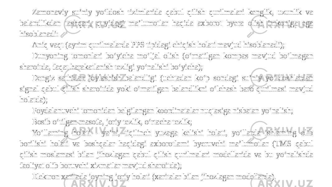 Zamonaviy su’niy yo‘ldosh tizimlarida qabul qilish qurilmalari kenglik, uzunlik va balandlikdan tashqari, quyidagi ma’lumotlar haqida axborot byera olish imkoniga ega hisoblanadi: Aniq vaqt (ayrim qurilmalarda PPS tipidagi chiqish holati mavjud hisoblanadi); Dunyoning tomonlari bo‘yicha mo‘ljal olish (o‘rnatilgan kompas mavjud bo‘lmagan sharoitda, faqat harakatlanish tezligi yo‘nalishi bo‘yicha); Dengiz sathidan joylashish balandligi (uchtadan ko‘p sondagi su’niy yo‘ldoshlardan signal qabul qilish sharoitida yoki o‘rnatilgan balandlikni o‘lchash baro-qurilmasi mavjud holatda); Foydalanuvchi tomonidan belgilangan koordinatalar nuqtasiga nisbatan yo‘nalish; Bosib o‘tilgan masofa, joriy tezlik, o‘rtacha tezlik; Yo‘llarning holati - ya’ni, tiqilinch yuzaga kelishi holati, yo‘llarda ishlarning olib borilishi holati va boshqalar haqidagi axborotlarni byeruvchi ma’lumotlar (TMS qabul qilish moslamasi bilan jihozlagan qabul qilish qurilmalari modellarida va bu yo‘nalishda faoliyat olib boruvchi xizmatlar mavjud sharoitda); Elektron xaritada joyning joriy holati (xaritalar bilan jihozlagan modellarda). 