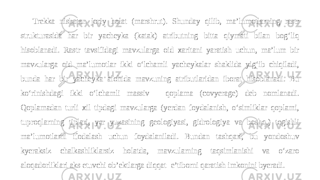 Trekka nisbatan joriy holat (marshrut). Shunday qilib, ma’lumotlarning rastr strukturasida har bir yacheyka (katak) atributning bitta qiymati bilan bog‘liq hisoblanadi. Rastr tavsifidagi mavzularga oid xaritani yaratish uchun, ma’lum bir mavzularga oid ma’lumotlar ikki o‘lchamli yacheykalar shaklida yig‘ib chiqiladi, bunda har bir yacheyka alohida mavzuning atributlaridan iborat hisoblanadi. Bu ko‘rinishdagi ikki o‘lchamli massiv - qoplama (covyerage) deb nomlanadi. Qoplamadan turli xil tipdagi mavzularga (yerdan foydalanish, o‘simliklar qoplami, tuproqlarning tiplari, yer yuzasining geologiyasi, gidrologiya va boshq.) tegishli ma’lumotlarni ifodalash uchun foydalaniladi. Bundan tashqari, bu yondoshuv kyeraksiz chalkashliklarsiz holatda, mavzularning taqsimlanishi va o‘zaro aloqadorliklari aks etuvchi ob’ektlarga diqqat- e’tiborni qaratish imkonini byeradi. 