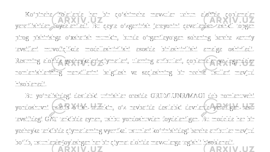 Ko‘pincha holatlarda har bir qo‘shimcha mavzular uchun alohida qoplamalar yaratilishidan foydalaniladi. Bu qayta o‘zgartirish jarayonini qavatlardan tashkil topgan pirog pishirishga o‘xshatish mumkin, bunda o‘rganilayotgan sohaning barcha zaruriy tavsiflari muvofiqlikda modellashtirilishi asosida birlashtirilishi amalga oshiriladi. Rastrning alohida yacheykalari qiymatlari, ularning atributlari, qoplamalar va legendalar nomlanishlarining manzillarini belgilash va saqlashning bir nechta usullari mavjud hisoblanadi. Bu yo‘nalishdagi dastlabki urinishlar orasida GRID/LUNR/MAGI deb nomlanuvchi yondoshuvni eslatib o‘tish mumkin, o‘z navbatida dastlabki davrlarda yaratilgan rastr tavsifidagi GAT tarkibida aynan, ushbu yondoshuvdan foydalanilgan. Bu modelda har bir yacheyka tarkibida qiymatlarning vyertikal ustunlari ko‘rinishidagi barcha atributlar mavjud bo‘lib, ustunlarda joylashgan har bir qiymat alohida mavzularga tegishli hisoblanadi. 