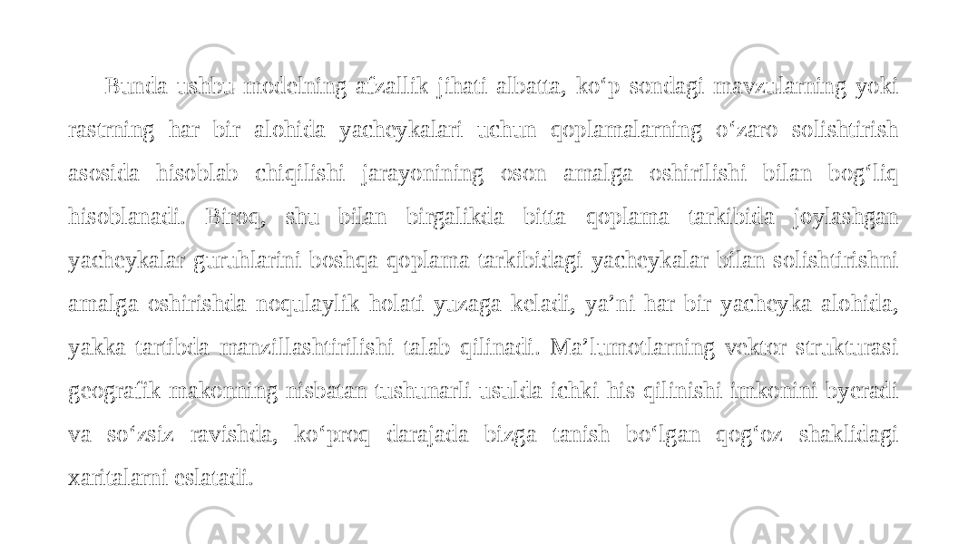 Bunda ushbu modelning afzallik jihati albatta, ko‘p sondagi mavzularning yoki rastrning har bir alohida yacheykalari uchun qoplamalarning o‘zaro solishtirish asosida hisoblab chiqilishi jarayonining oson amalga oshirilishi bilan bog‘liq hisoblanadi. Biroq, shu bilan birgalikda bitta qoplama tarkibida joylashgan yacheykalar guruhlarini boshqa qoplama tarkibidagi yacheykalar bilan solishtirishni amalga oshirishda noqulaylik holati yuzaga keladi, ya’ni har bir yacheyka alohida, yakka tartibda manzillashtirilishi talab qilinadi. Ma’lumotlarning vektor strukturasi geografik makonning nisbatan tushunarli usulda ichki his qilinishi imkonini byeradi va so‘zsiz ravishda, ko‘proq darajada bizga tanish bo‘lgan qog‘oz shaklidagi xaritalarni eslatadi. 