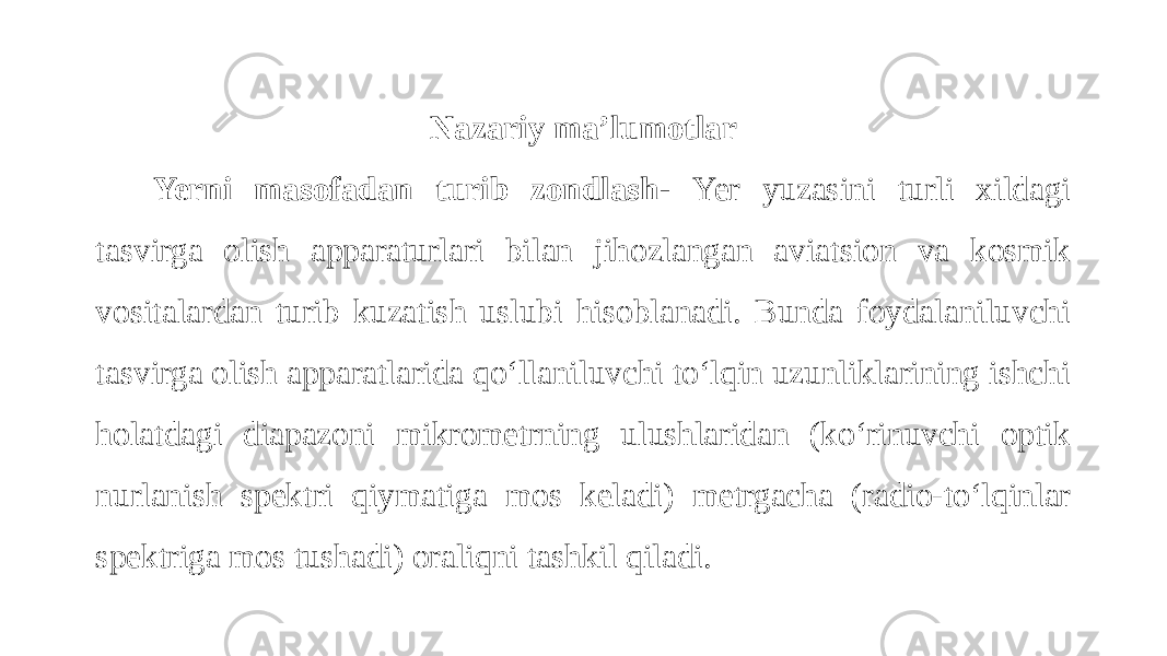 Nazariy ma’lumotlar Yerni masofadan turib zondlash- Yer yuzasini turli xildagi tasvirga olish apparaturlari bilan jihozlangan aviatsion va kosmik vositalardan turib kuzatish uslubi hisoblanadi. Bunda foydalaniluvchi tasvirga olish apparatlarida qo‘llaniluvchi to‘lqin uzunliklarining ishchi holatdagi diapazoni mikrometrning ulushlaridan (ko‘rinuvchi optik nurlanish spektri qiymatiga mos keladi) metrgacha (radio-to‘lqinlar spektriga mos tushadi) oraliqni tashkil qiladi. 