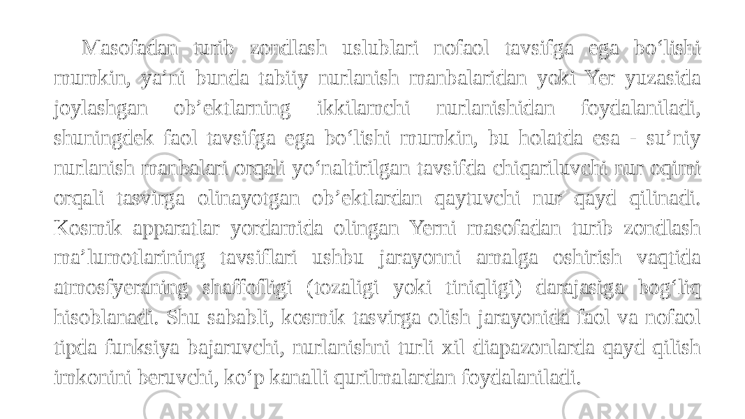 Masofadan turib zondlash uslublari nofaol tavsifga ega bo‘lishi mumkin, ya’ni bunda tabiiy nurlanish manbalaridan yoki Yer yuzasida joylashgan ob’ektlarning ikkilamchi nurlanishidan foydalaniladi, shuningdek faol tavsifga ega bo‘lishi mumkin, bu holatda esa - su’niy nurlanish manbalari orqali yo‘naltirilgan tavsifda chiqariluvchi nur oqimi orqali tasvirga olinayotgan ob’ektlardan qaytuvchi nur qayd qilinadi. Kosmik apparatlar yordamida olingan Yerni masofadan turib zondlash ma’lumotlarining tavsiflari ushbu jarayonni amalga oshirish vaqtida atmosfyeraning shaffofligi (tozaligi yoki tiniqligi) darajasiga bog‘liq hisoblanadi. Shu sababli, kosmik tasvirga olish jarayonida faol va nofaol tipda funksiya bajaruvchi, nurlanishni turli xil diapazonlarda qayd qilish imkonini beruvchi, ko‘p kanalli qurilmalardan foydalaniladi. 