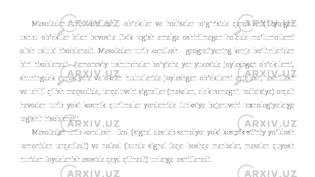 Masofadan turib zondlash - ob’ektlar va hodisalar to‘g‘risida qarab chiqilayotgan ushbu ob’ektlar bilan bevosita fizik tegish amalga oshirilmagan holatda ma’lumotlarni olish uslubi hisoblanadi. Masofadan turib zondlash - geografiyaning kenja bo‘limlaridan biri hisoblanadi. Zamonaviy tushunchalar bo‘yicha yer yuzasida joylashgan ob’ektlarni, shuningdek atmosfyera va okean hududlarida joylashgan ob’ektlarni aniqlash, tasniflash va tahlil qilish maqsadida, tarqaluvchi signallar (masalan, elektromagnit radiatsiya) orqali havodan turib yoki kosmik qurilmalar yordamida funksiya bajaruvchi texnologiyalarga tegishli hisoblanadi. Masofadan turib zondlash - faol (signal dastlab samolyot yoki kosmik su’niy yo‘ldosh tomonidan tarqatiladi) va nofaol (bunda signal faqat boshqa manbalar, masalan quyosh nuridan foydalanish asosida qayd qilinadi) turlarga tasniflanadi. 