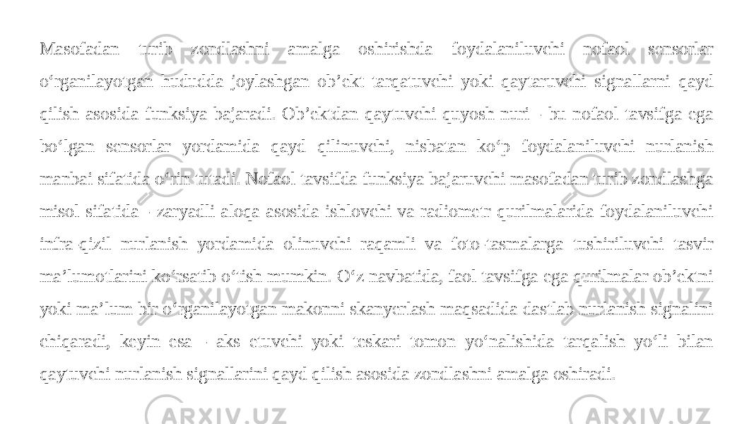 Masofadan turib zondlashni amalga oshirishda foydalaniluvchi nofaol sensorlar o‘rganilayotgan hududda joylashgan ob’ekt tarqatuvchi yoki qaytaruvchi signallarni qayd qilish asosida funksiya bajaradi. Ob’ektdan qaytuvchi quyosh nuri - bu nofaol tavsifga ega bo‘lgan sensorlar yordamida qayd qilinuvchi, nisbatan ko‘p foydalaniluvchi nurlanish manbai sifatida o‘rin tutadi. Nofaol tavsifda funksiya bajaruvchi masofadan turib zondlashga misol sifatida - zaryadli aloqa asosida ishlovchi va radiometr qurilmalarida foydalaniluvchi infra-qizil nurlanish yordamida olinuvchi raqamli va foto-tasmalarga tushiriluvchi tasvir ma’lumotlarini ko‘rsatib o‘tish mumkin. O‘z navbatida, faol tavsifga ega qurilmalar ob’ektni yoki ma’lum bir o‘rganilayotgan makonni skanyerlash maqsadida dastlab nurlanish signalini chiqaradi, keyin esa - aks etuvchi yoki teskari tomon yo‘nalishida tarqalish yo‘li bilan qaytuvchi nurlanish signallarini qayd qilish asosida zondlashni amalga oshiradi. 