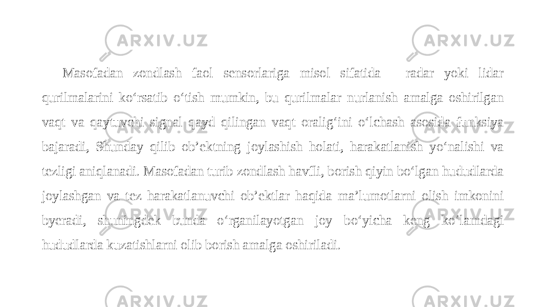 Masofadan zondlash faol sensorlariga misol sifatida - radar yoki lidar qurilmalarini ko‘rsatib o‘tish mumkin, bu qurilmalar nurlanish amalga oshirilgan vaqt va qaytuvchi signal qayd qilingan vaqt oralig‘ini o‘lchash asosida funksiya bajaradi, Shunday qilib ob’ektning joylashish holati, harakatlanish yo‘nalishi va tezligi aniqlanadi. Masofadan turib zondlash havfli, borish qiyin bo‘lgan hududlarda joylashgan va tez harakatlanuvchi ob’ektlar haqida ma’lumotlarni olish imkonini byeradi, shuningdek bunda o‘rganilayotgan joy bo‘yicha keng ko‘lamdagi hududlarda kuzatishlarni olib borish amalga oshiriladi. 