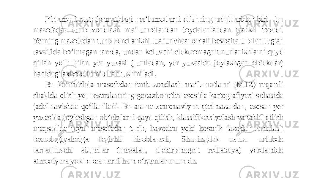 Birlamchi rastr formatidagi ma’lumotlarni olishning uslublaridan biri - bu masofadan turib zondlash ma’lumotlaridan foydalanishdan tashkil topadi. Yerning masofadan turib zondlanishi tushunchasi orqali bevosita u bilan tegish tavsifida bo‘lmagan tarzda, undan keluvchi elektromagnit nurlanishlarni qayd qilish yo‘li bilan yer yuzasi (jumladan, yer yuzasida joylashgan ob’ektlar) haqidagi axborotlarni olish tushiniladi. Bu ko‘rinishda masofadan turib zondlash ma’lumotlarni (MTZ) raqamli shaklda olish yer resurslarining geoaxborotlar asosida kartografiyasi sohasida jadal ravishda qo‘llaniladi. Bu atama zamonaviy nuqtai nazardan, asosan yer yuzasida joylashgan ob’ektlarni qayd qilish, klassifikatsiyalash va tahlil qilish maqsadida joyni masofadan turib, havodan yoki kosmik fazodan zondlash texnologiyalariga tegishli hisoblanadi, Shuningdek ushbu uslubda tarqatiluvchi signallar (masalan, elektromagnit radiatsiya) yordamida atmosfyera yoki okeanlarni ham o‘rganish mumkin. 