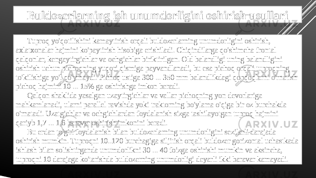 Buldozerlarning ish unumdorligini oshirish usullari Tuproq yo&#39;qotilishini kamaytirish orqali buldozerlarning unumdorligini oshirish, axlatxonalar hajmini ko&#39;paytirish hisobiga erishiladi. Chiqindilarga qo&#39;shimcha frontal qalqonlar, kengaytirgichlar va ochgichlar biriktirilgan. Old balandligi uning balandligini oshirish uchun pichoqning yuqori qismiga payvandlanadi, bu esa pichoq orqali tuproqning to&#39;kilishiga yo&#39;l qo&#39;ymaydi. Pichoq ustiga 300 ... 350 mm balandlikdagi qopqoqlarni o&#39;rnatish pichoq hajmini 10 ... 15% ga oshirishga imkon beradi. Qalqon shaklida yasalgan uzaytirgichlar va vallar pichoqning yon devorlariga mahkamlanadi, ularni parallel ravishda yoki traktorning bo&#39;ylama o&#39;qiga bir oz burchakda o&#39;rnatadi. Uzatgichlar va ochgichlardan foydalanish sizga tashilayotgan tuproq hajmini qariyb 1,7 ... 1,8 baravar oshirish imkonini beradi. Bu erdan to&#39;g&#39;ri foydalanish bilan buldozerlarning unumdorligini sezilarli darajada oshirish mumkin. Tuproqni 10..120 burchagiga siljitish orqali buldozer gorizontal uchastkada ishlash bilan solishtirganda unumdorlikni 30 ... 40 foizga oshirishi mumkin va aksincha, tuproqni 10 darajaga ko&#39;tarishda buldozerning unumdorligi deyarli ikki baravar kamayadi. 