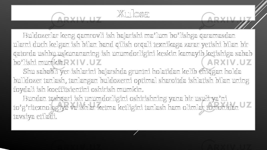 Xulosa Buldozerlar keng qamrovli ish bajarishi ma’lum bo’lishga qaramasdan ularni duch kelgan ish bilan band qilish orqali texnikaga zarar yetishi bilan bir qatorda ushbu uskunananing ish unumdorligini keskin kamayib ketishiga sabab bo’lishi mumkin. Shu sababli yer ishlarini bajarshda gruntni holatidan kelib chiqgan holda bulldozer tanlash, tanlangan buldozerni optimal sharoitda ishlatish bilan uning foydali ish koeffitsientini oshirish mumkin. Bundan tashqari ish unumdorligini oshirishning yana bir usuli ya’ni to’g’ritexnologiya va ishlar ketma ketligini tanlash ham olimlar tomonidan tavsiya etiladi. 