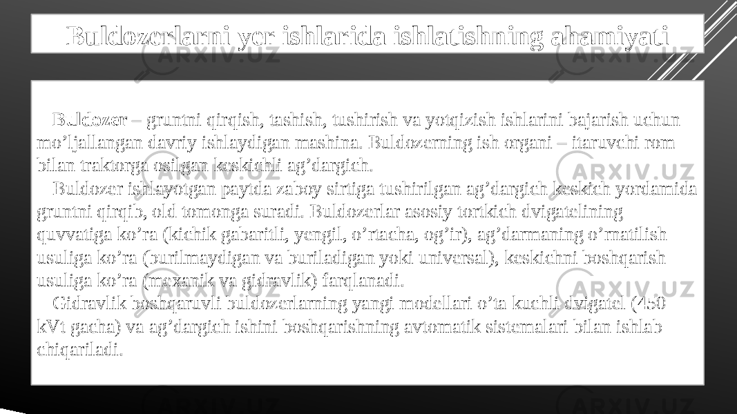 Buldozerlarni yer ishlarida ishlatishning ahamiyati Buldozer – gruntni qirqish, tashish, tushirish va yotqizish ishlarini bajarish uchun mo’ljallangan davriy ishlaydigan mashina. Buldozerning ish organi – itaruvchi rom bilan traktorga osilgan keskichli ag’dargich. Buldozer ishlayotgan paytda zaboy sirtiga tushirilgan ag’dargich keskich yordamida gruntni qirqib, old tomonga suradi. Buldozerlar asosiy tortkich dvigatelining quvvatiga ko’ra (kichik gabaritli, yengil, o’rtacha, og’ir), ag’darmaning o’rnatilish usuliga ko’ra (burilmaydigan va buriladigan yoki universal), keskichni boshqarish usuliga ko’ra (mexanik va gidravlik) farqlanadi. Gidravlik boshqaruvli buldozerlarning yangi modellari o’ta kuchli dvigatel (450 kVt gacha) va ag’dargich ishini boshqarishning avtomatik sistemalari bilan ishlab chiqariladi. 