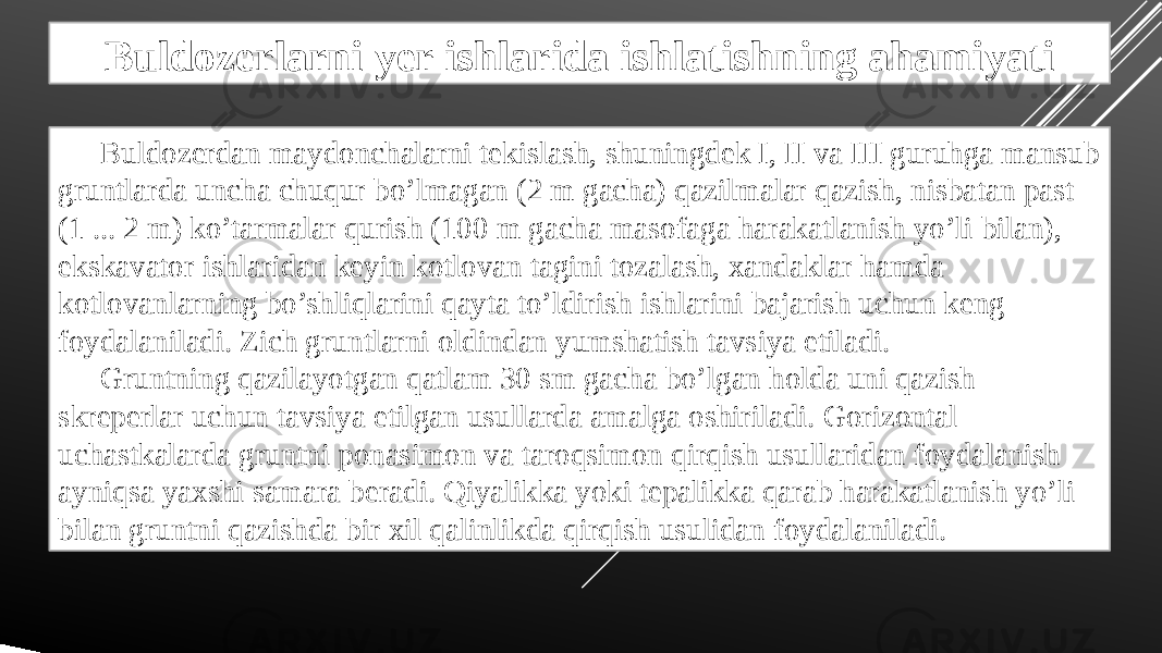 Buldozerlarni yer ishlarida ishlatishning ahamiyati Buldozerdan maydonchalarni tekislash, shuningdek I, II va III guruhga mansub gruntlarda uncha chuqur bo’lmagan (2 m gacha) qazilmalar qazish, nisbatan past (1 ... 2 m) ko’tarmalar qurish (100 m gacha masofaga harakatlanish yo’li bilan), ekskavator ishlaridan keyin kotlovan tagini tozalash, xandaklar hamda kotlovanlarning bo’shliqlarini qayta to’ldirish ishlarini bajarish uchun keng foydalaniladi. Zich gruntlarni oldindan yumshatish tavsiya etiladi. Gruntning qazilayotgan qatlam 30 sm gacha bo’lgan holda uni qazish skreperlar uchun tavsiya etilgan usullarda amalga oshiriladi. Gorizontal uchastkalarda gruntni ponasimon va taroqsimon qirqish usullaridan foydalanish ayniqsa yaxshi samara beradi. Qiyalikka yoki tepalikka qarab harakatlanish yo’li bilan gruntni qazishda bir xil qalinlikda qirqish usulidan foydalaniladi. 