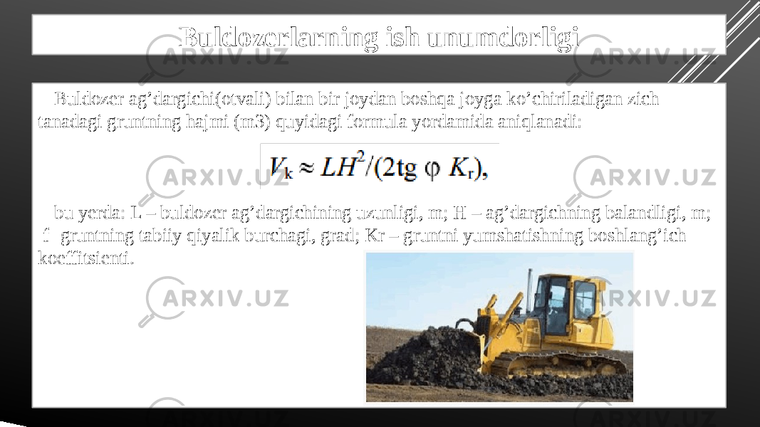 Buldozerlarning ish unumdorligi Buldozer ag’dargichi(otvali) bilan bir joydan boshqa joyga ko’chiriladigan zich tanadagi gruntning hajmi (m3) quyidagi formula yordamida aniqlanadi: bu yerda: L – buldozer ag’dargichining uzunligi, m; H – ag’dargichning balandligi, m; f- gruntning tabiiy qiyalik burchagi, grad; Kr – gruntni yumshatishning boshlang’ich koeffitsienti. 