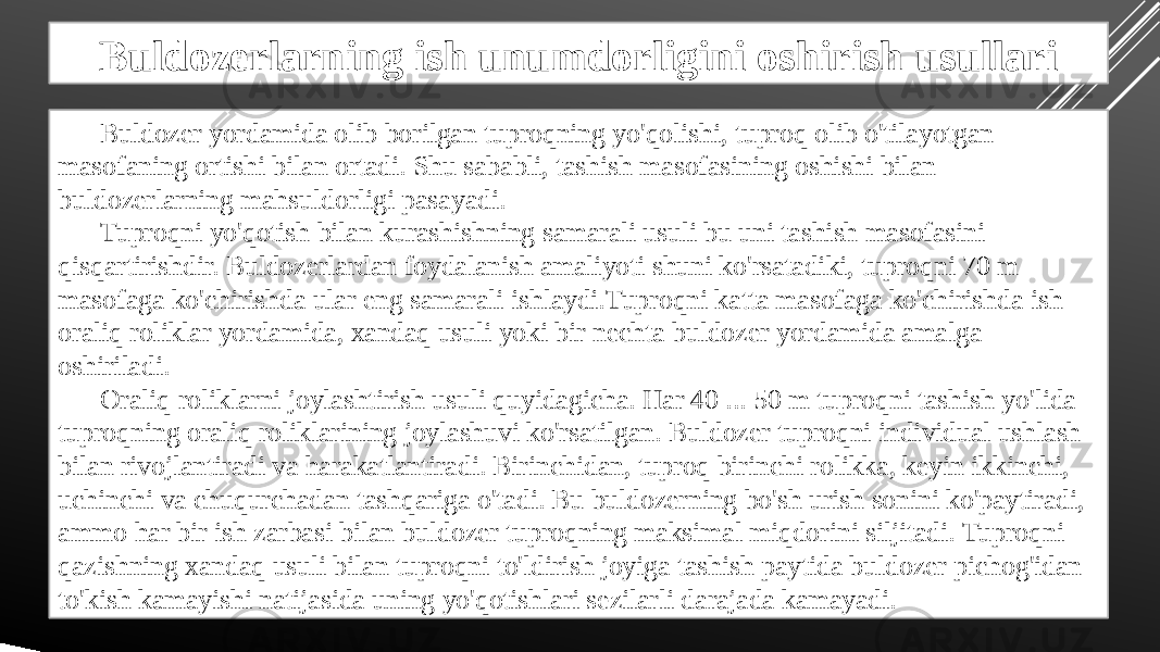 Buldozerlarning ish unumdorligini oshirish usullari Buldozer yordamida olib borilgan tuproqning yo&#39;qolishi, tuproq olib o&#39;tilayotgan masofaning ortishi bilan ortadi. Shu sababli, tashish masofasining oshishi bilan buldozerlarning mahsuldorligi pasayadi. Tuproqni yo&#39;qotish bilan kurashishning samarali usuli bu uni tashish masofasini qisqartirishdir. Buldozerlardan foydalanish amaliyoti shuni ko&#39;rsatadiki, tuproqni 70 m masofaga ko&#39;chirishda ular eng samarali ishlaydi.Tuproqni katta masofaga ko&#39;chirishda ish oraliq roliklar yordamida, xandaq usuli yoki bir nechta buldozer yordamida amalga oshiriladi. Oraliq roliklarni joylashtirish usuli quyidagicha. Har 40 ... 50 m tuproqni tashish yo&#39;lida tuproqning oraliq roliklarining joylashuvi ko&#39;rsatilgan. Buldozer tuproqni individual ushlash bilan rivojlantiradi va harakatlantiradi. Birinchidan, tuproq birinchi rolikka, keyin ikkinchi, uchinchi va chuqurchadan tashqariga o&#39;tadi. Bu buldozerning bo&#39;sh urish sonini ko&#39;paytiradi, ammo har bir ish zarbasi bilan buldozer tuproqning maksimal miqdorini siljitadi. Tuproqni qazishning xandaq usuli bilan tuproqni to&#39;ldirish joyiga tashish paytida buldozer pichog&#39;idan to&#39;kish kamayishi natijasida uning yo&#39;qotishlari sezilarli darajada kamayadi. 