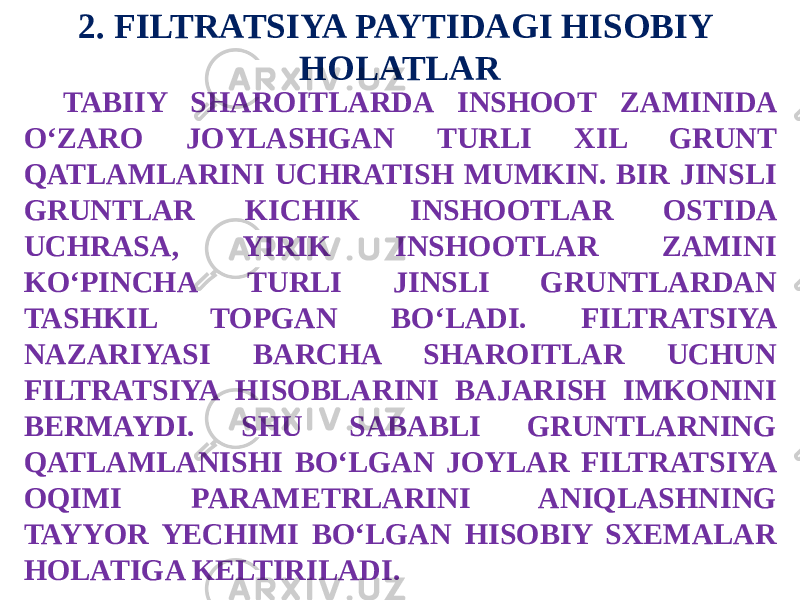 2. FILTRATSIYA PAYTIDAGI HISOBIY HOLATLAR TABIIY SHAROITLARDA INSHOOT ZAMINIDA O‘ZARO JOYLASHGAN TURLI XIL GRUNT QATLAMLARINI UCHRATISH MUMKIN. BIR JINSLI GRUNTLAR KICHIK INSHOOTLAR OSTIDA UCHRASA, YIRIK INSHOOTLAR ZAMINI KO‘PINCHA TURLI JINSLI GRUNTLARDAN TASHKIL TOPGAN BO‘LADI. FILTRATSIYA NAZARIYASI BARCHA SHAROITLAR UCHUN FILTRATSIYA HISOBLARINI BAJARISH IMKONINI BERMAYDI. SHU SABABLI GRUNTLARNING QATLAMLANISHI BO‘LGAN JOYLAR FILTRATSIYA OQIMI PARAMETRLARINI ANIQLASHNING TAYYOR YECHIMI BO‘LGAN HISOBIY SXEMALAR HOLATIGA KELTIRILADI. 