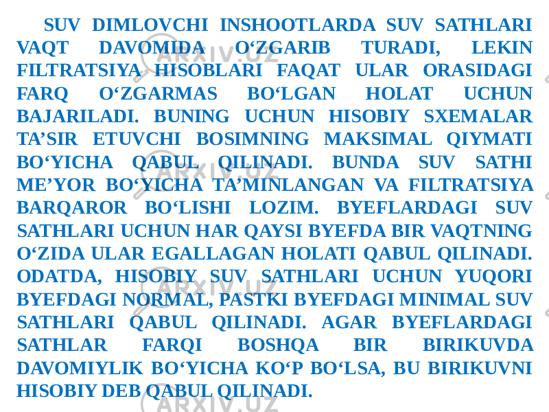 SUV DIMLOVCHI INSHOOTLARDA SUV SATHLARI VAQT DAVOMIDA O‘ZGARIB TURADI, LEKIN FILTRATSIYA HISOBLARI FAQAT ULAR ORASIDAGI FARQ O‘ZGARMAS BO‘LGAN HOLAT UCHUN BAJARILADI. BUNING UCHUN HISOBIY SXEMALAR TA’SIR ETUVCHI BOSIMNING MAKSIMAL QIYMATI BO‘YICHA QABUL QILINADI. BUNDA SUV SATHI ME’YOR BO‘YICHA TA’MINLANGAN VA FILTRATSIYA BARQAROR BO‘LISHI LOZIM. BYEFLARDAGI SUV SATHLARI UCHUN HAR QAYSI BYEFDA BIR VAQTNING O‘ZIDA ULAR EGALLAGAN HOLATI QABUL QILINADI. ODATDA, HISOBIY SUV SATHLARI UCHUN YUQORI BYEFDAGI NORMAL, PASTKI BYEFDAGI MINIMAL SUV SATHLARI QABUL QILINADI. AGAR BYEFLARDAGI SATHLAR FARQI BOSHQA BIR BIRIKUVDA DAVOMIYLIK BO‘YICHA KO‘P BO‘LSA, BU BIRIKUVNI HISOBIY DEB QABUL QILINADI. 