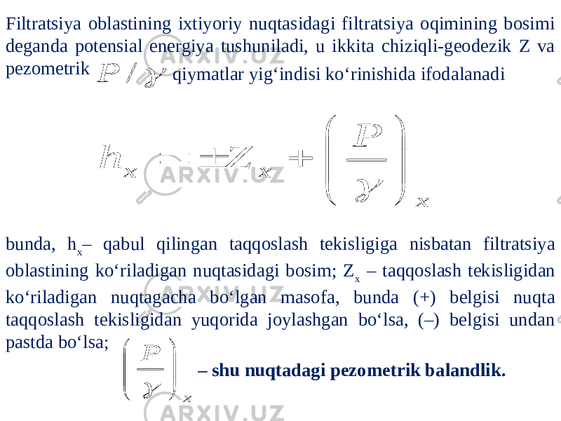 Filtratsiya oblastining ixtiyoriy nuqtasidagi filtratsiya oqimining bosimi deganda potensial energiya tushuniladi, u ikkita chiziqli-geodezik Z va pezometrik qiymatlar yig‘indisi ko‘rinishida ifodalanadi bunda, h x – qabul qilingan taqqoslash tekisligiga nisbatan filtratsiya oblastining ko‘riladigan nuqtasidagi bosim; Z x – taqqoslash tekisligidan ko‘riladigan nuqtagacha bo‘lgan masofa, bunda (+) belgisi nuqta taqqoslash tekisligidan yuqorida joylashgan bo‘lsa, (–) belgisi undan pastda bo‘lsa; – shu nuqtadagi pezometrik balandlik. / P x x x P Z h             x P          