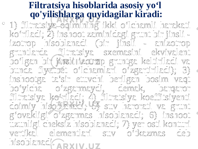 Filtratsiya hisoblarida asosiy yo‘l qo&#39;yilishlarga quyidagilar kiradi: • 1) filtratsiya oqimining ikki o‘lchamli harakati ko‘riladi; 2) inshoot zaminidagi grunt bir jinsli - izotrop hisoblanadi (bir jinsli - anizotrop gruntlarda filtratsiya sxemasini ekvivalent bo‘lgan bir jinsli izotrop gruntga keltiriladi va bunda flyutbet o‘lchamlari o‘zgartiriladi); 3) inshootga ta’sir etuvchi berilgan bosim vaqt bo‘yicha o‘zgarmaydi, demak, barqaror filtratsiya ko‘riladi; 4) filtratsiya koeffitsiyenti doimiy hisoblanadi; 5) suv harorati va grunt g‘ovakligi o‘zgarmas hisoblanadi; 6) inshoot uzunligi cheksiz hisoblanadi; 7) yer osti konturi vertikal elementlari suv o‘tkazmas deb hisoblanadi. 