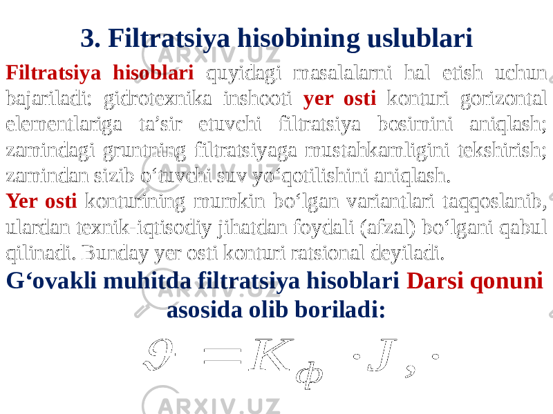 3. Filtratsiya hisobining uslublari Filtratsiya hisoblari quyidagi masalalarni hal etish uchun bajariladi: gidrotexnika inshooti yer osti konturi gorizontal elementlariga ta’sir etuvchi filtratsiya bosimini aniqlash; zamindagi gruntning filtratsiyaga mustahkamligini tekshirish; zamindan sizib o‘tuvchi suv yo‘qotilishini aniqlash. Yer osti konturining mumkin bo‘lgan variantlari taqqoslanib, ulardan texnik-iqtisodiy jihatdan foydali (afzal) bo‘lgani qabul qilinadi. Bunday yer osti konturi ratsional deyiladi. G‘ovakli muhitda filtratsiya hisoblari Darsi qonuni asosida olib boriladi:   , J К ф  