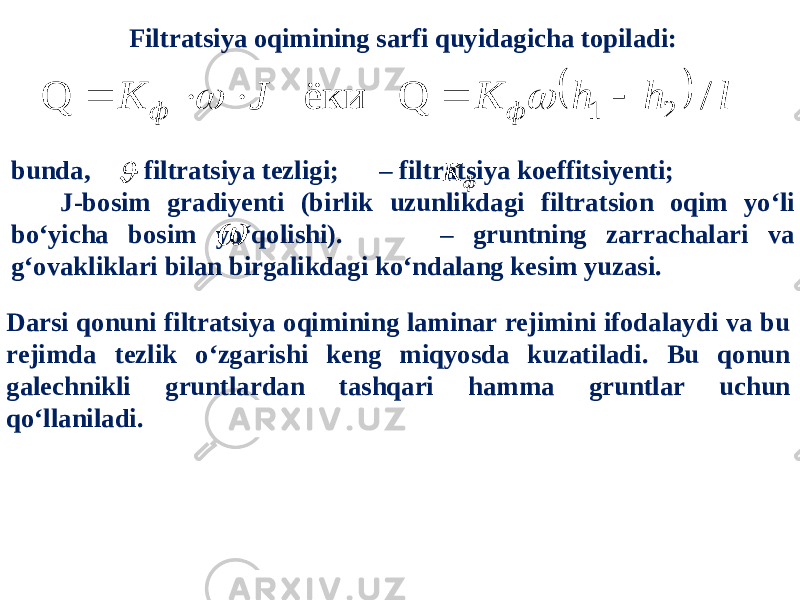 Filtratsiya oqimining sarfi quyidagicha topiladi:  l h h K J K ф ф / Q ёки Q 2 1        bunda, – filtratsiya tezligi; – filtratsiya koeffitsiyenti; J-bosim gradiyenti (birlik uzunlikdagi filtratsion oqim yo‘li bo‘yicha bosim yo‘qolishi). – gruntning zarrachalari va g‘ovakliklari bilan birgalikdagi ko‘ndalang kesim yuzasi.  ф K  Darsi qonuni filtratsiya oqimining laminar rejimini ifodalaydi va bu rejimda tezlik o‘zgarishi keng miqyosda kuzatiladi. Bu qonun galechnikli gruntlardan tashqari hamma gruntlar uchun qo‘llaniladi. 