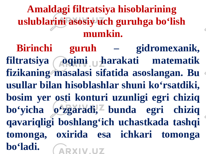 Amaldagi filtratsiya hisoblarining uslublarini asosiy uch guruhga bo‘lish mumkin. Birinchi guruh – gidromexanik, filtratsiya oqimi harakati matematik fizikaning masalasi sifatida asoslangan. Bu usullar bilan hisoblashlar shuni ko‘rsatdiki, bosim yer osti konturi uzunligi egri chiziq bo‘yicha o‘zgaradi, bunda egri chiziq qavariqligi boshlang‘ich uchastkada tashqi tomonga, oxirida esa ichkari tomonga bo‘ladi. 