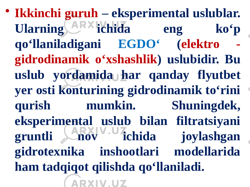 • Ikkinchi guruh – eksperimental uslublar. Ularning ichida eng ko‘p qo‘llaniladigani EGDO‘ ( elektro - gidrodinamik o‘xshashlik ) uslubidir. Bu uslub yordamida har qanday flyutbet yer osti konturining gidrodinamik to‘rini qurish mumkin. Shuningdek, eksperimental uslub bilan filtratsiyani gruntli nov ichida joylashgan gidrotexnika inshootlari modellarida ham tadqiqot qilishda qo‘llaniladi. 