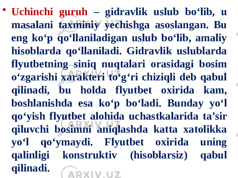 • Uchinchi guruh – gidravlik uslub bo‘lib, u masalani taxminiy yechishga asoslangan. Bu eng ko‘p qo‘llaniladigan uslub bo‘lib, amaliy hisoblarda qo‘llaniladi. Gidravlik uslublarda flyutbetning siniq nuqtalari orasidagi bosim o‘zgarishi xarakteri to‘g‘ri chiziqli deb qabul qilinadi, bu holda flyutbet oxirida kam, boshlanishda esa ko‘p bo‘ladi. Bunday yo‘l qo‘yish flyutbet alohida uchastkalarida ta’sir qiluvchi bosimni aniqlashda katta xatolikka yo‘l qo‘ymaydi. Flyutbet oxirida uning qalinligi konstruktiv (hisoblarsiz) qabul qilinadi. 