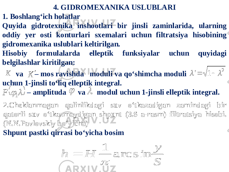 4. GIDROMEXANIKA USLUBLARI 1. Boshlang‘ich holatlar Quyida gidrotexnika inshootlari bir jinsli zaminlarida, ularning oddiy yer osti konturlari sxemalari uchun filtratsiya hisobining gidromexanika uslublari keltirilgan. Hisobiy formulalarda elleptik funksiyalar uchun quyidagi belgilashlar kiritilgan: va – mos ravishda moduli va qo‘shimcha moduli uchun 1-jinsli to‘liq elleptik integral. – amplituda va modul uchun 1-jinsli elleptik integral.2 1 &#39;     K K      1 F   2.Cheklanmagan qalinlikdagi suv o‘tkazadigan zamindagi bir qatorli suv o‘tkazmaydigan shpunt (3.6 a-rasm) filtratsiya hisobi. (N.N.Pavlovskiy bo‘yicha) Shpunt pastki qirrasi bo‘yicha bosim S y H h arcs in 1   