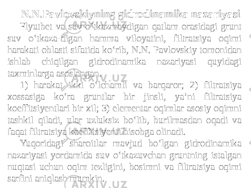 N.N.Pavlovskiyning gidrodinamika nazariyasi Flyutbet va suv o‘tkazmaydigan qatlam orasidagi grunt suv o‘tkaza-digan hamma viloyatini, filtratsiya oqimi harakati oblasti sifatida ko‘rib, N.N. Pavlovskiy tomonidan ishlab chiqilgan gidrodinamika nazariyasi quyidagi taxminlarga asoslangan. 1) harakat ikki o‘lchamli va barqaror; 2) filtratsiya xossasiga ko‘ra gruntlar bir jinsli, ya’ni filtratsiya koeffitsiyentlari bir xil; 3) elementar oqimlar asosiy oqimni tashkil qiladi, ular uzluksiz bo‘lib, burilmasdan oqadi va faqat filtratsiya koeffitsiyenti hisobga olinadi. Yuqoridagi sharoitlar mavjud bo‘lgan gidrodinamika nazariyasi yordamida suv o‘tkazuvchan gruntning istalgan nuqtasi uchun oqim tezligini, bosimni va filtratsiya oqimi sarfini aniqlash mumkin. 